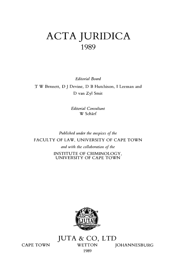 handle is hein.journals/actj1989 and id is 1 raw text is: ACTA JURIDICA
1989
Editorial Board

T W Bennett, D J Devine, D B Hutchison, I Leeman and
D van Zyl Smit
Editorial Consultant
W Schfirf
Published under the auspices of the
FACULTY OF LAW, UNIVERSITY OF CAPE TOWN
and with the collaboration of the
INSTITUTE OF CRIMINOLOGY,
UNIVERSITY OF CAPE TOWN

CAPE TOWN

JUTA & CO, LTD
WETTON     JOHANNESBURG
1989


