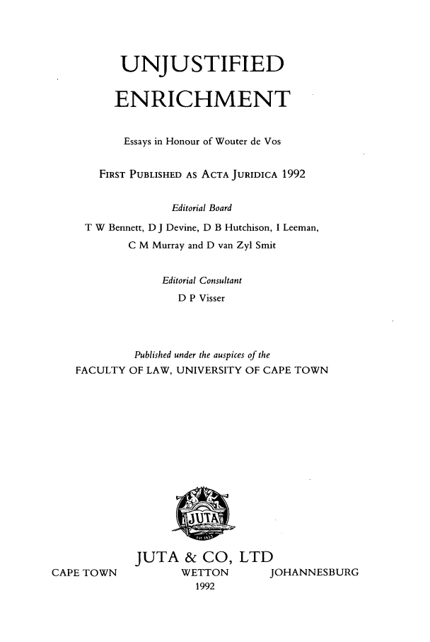 handle is hein.journals/actj1992 and id is 1 raw text is: UNJUSTIFIED
ENRICHMENT
Essays in Honour of Wouter de Vos
FIRST PUBLISHED AS ACTA JURIDICA 1992
Editorial Board
T W Bennett, D J Devine, D B Hutchison, I Leeman,
C M Murray and D van Zyl Smit
Editorial Consultant
D P Visser
Published under the auspices of the
FACULTY OF LAW, UNIVERSITY OF CAPE TOWN

CAPE TOWN

JUTA & CO, LTD
WETTON     JOHANNESBURG
1992


