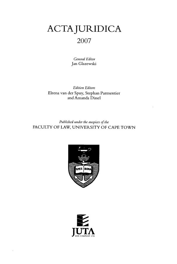 handle is hein.journals/actj2007 and id is 1 raw text is: ACTAJURIDICA
2007
General Editor
Jan Glazewski

Edition Editors
Elrena van der Spuy, Stephan Parmentier
and Amanda Dissel
Published under the auspices of the
FACULTY OF LAW, UNIVERSITY OF CAPE TOWN

JUTA



