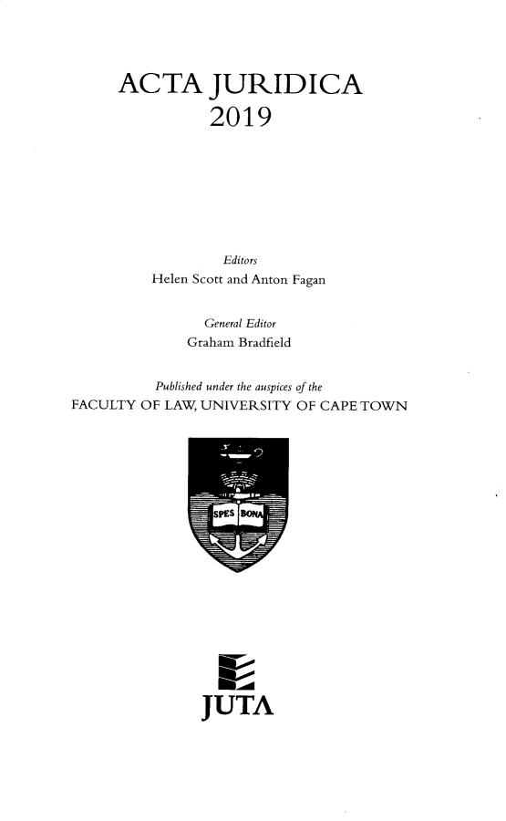 handle is hein.journals/actj2019 and id is 1 raw text is: 




      ACTA JURIDICA

                2019









                  Editors
          Helen Scott and Anton Fagan


                General Editor
              Graham Bradfield


          Published under the auspices of the
FACULTY OF LAW, UNIVERSITY OF CAPE TOWN


JUTA


