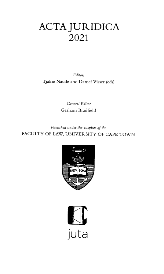 handle is hein.journals/actj2021 and id is 1 raw text is: ACTA JURIDICA
2021
Editors
Tjakie Naude and Daniel Visser (eds)
General Editor
Graham Bradfield
Published under the auspices of the
FACULTY OF LAW, UNIVERSITY OF CAPE TOWN

juta


