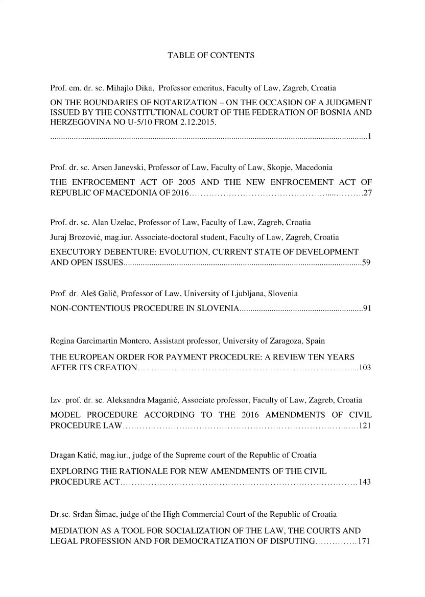 handle is hein.journals/acvplw2016 and id is 1 raw text is: TABLE OF CONTENTS

Prof. em. dr. sc. Mihajlo Dika, Professor emeritus, Faculty of Law, Zagreb, Croatia
ON THE BOUNDARIES OF NOTARIZATION - ON THE OCCASION OF A JUDGMENT
ISSUED BY THE CONSTITUTIONAL COURT OF THE FEDERATION OF BOSNIA AND
HERZEGOVINA NO U-5/10 FROM 2.12.2015.
.....................................................................................................................................................1
Prof. dr. sc. Arsen Janevski, Professor of Law, Faculty of Law, Skopje, Macedonia
THE ENFROCEMENT ACT OF 2005 AND THE NEW ENFROCEMENT ACT OF
REPUBLIC OF MACEDONIA OF 2016...............................................................27
Prof. dr. sc. Alan Uzelac, Professor of Law, Faculty of Law, Zagreb, Croatia
Juraj Brozovi5, mag.iur. Associate-doctoral student, Faculty of Law, Zagreb, Croatia
EXECUTORY DEBENTURE: EVOLUTION, CURRENT STATE OF DEVELOPMENT
AND OPEN ISSUES................................................................................................................59
Prof. dr. Ales Galic, Professor of Law, University of Ljubljana, Slovenia
NON-CONTENTIOUS PROCEDURE IN SLOVENIA..........................................................91
Regina Garcimartin Montero, Assistant professor, University of Zaragoza, Spain
THE EUROPEAN ORDER FOR PAYMENT PROCEDURE: A REVIEW TEN YEARS
AFTER ITS CREATION...............................................................................103
Izv. prof. dr. sc. Aleksandra Magani5, Associate professor, Faculty of Law, Zagreb, Croatia
MODEL PROCEDURE ACCORDING TO THE 2016 AMENDMENTS OF CIVIL
PROCEDURE LAW ....................................................................................121
Dragan Kati5, mag.iur., judge of the Supreme court of the Republic of Croatia
EXPLORING THE RATIONALE FOR NEW AMENDMENTS OF THE CIVIL
PROCEDURE ACT....................................................................................143
Dr.sc. Srdan Simac, judge of the High Commercial Court of the Republic of Croatia
MEDIATION AS A TOOL FOR SOCIALIZATION OF THE LAW, THE COURTS AND
LEGAL PROFESSION AND FOR DEMOCRATIZATION OF DISPUTING ...............171


