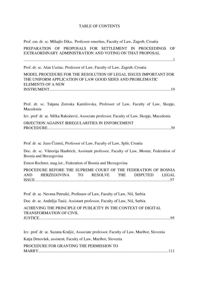 handle is hein.journals/acvplw2020 and id is 1 raw text is: TABLE OF CONTENTS

Prof. em. dr. sc. Mihajlo Dika, Professor emeritus, Faculty of Law, Zagreb, Croatia
PREPARATION       OF   PROPOSALS      FOR    SETTLEMENT       IN  PROCEEDINGS       OF
EXTRAORDINARY ADMINISTRATION AND VOTING ON THAT PROPOSAL
.....................................................................................................................................................1
Prof. dr. sc. Alan Uzelac, Professor of Law, Faculty of Law, Zagreb, Croatia
MODEL PROCEDURE FOR THE RESOLUTION OF LEGAL ISSUES IMPORTANT FOR
THE UNIFORM APPLICATION OF LAW GOOD SIDES AND PROBLEMATIC
ELEMENTS OF A NEW
INSTRUMENT.........................................................................................................................19
Prof. dr. sc. Tatjana Zoroska Kamilovska, Professor of Law, Faculty of Law, Skopje,
Macedonia
Izv. prof. dr. sc. Milka Rakocevi5, Associate professor, Faculty of Law, Skopje, Macedonia
OBJECTION AGAINST IRREGULARITIES IN ENFORCEMENT
P R O C E D U R E ...........................................................................................................................3 9
Prof. dr. sc. Jozo Cizmi5, Professor of Law, Faculty of Law, Split, Croatia
Doc. dr. sc. Viktorija Haubrich, Assistant professor, Faculty of Law, Mostar, Federation of
Bosnia and Herzegovina
Ernest Rechner, mag.iur., Federation of Bosnia and Herzegovina
PROCEDURE BEFORE THE SUPREME COURT OF THE FEDERATION OF BOSNIA
AND       HERZEGOVINA          TO      RESOLVE        THE      DISPUTED        LEGAL
ISSUE.......................................................................................................................................57
Prof. dr. sc. Nevena Petrusi5, Professor of Law, Faculty of Law, Nis, Serbia
Doc. dr. sc. Andelija Tasi5, Assistant professor, Faculty of Law, Nis, Serbia
ACHIEVING THE PRINCIPLE OF PUBLICITY IN THE CONTEXT OF DIGITAL
TRANSFORMATION OF CIVIL
JUSTICE...................................................................................................................................95
Izv. prof. dr. sc. Suzana Kraljid, Associate professor, Faculty of Law, Maribor, Slovenia
Katja Dmoviek, assistent, Faculty of Law, Maribor, Slovenia
PROCEDURE FOR GRANTING THE PERMISSION TO
MARRY..................................................................................................................................111


