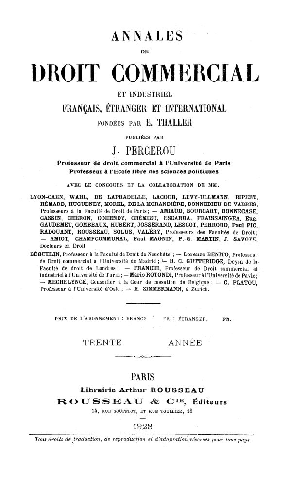 handle is hein.journals/adcinfet37 and id is 1 raw text is: 



                       ANNALES
                               DE


DROIT COMMERCIAL

                        ET INDUSTRIEL
         FRANÇAIS, ÉTRANGER ET INTERNATIONAL

                   FONDÉES PAR E. THALLER
                           PUBLIÉES PAR

                       J. PERCEROU
        Professeur de droit commercial à l'Université de Paris
           Professeur à l'Ecole libre des sciences politiques
           AVEC LE CONCOURS ET LA COLLABORATION DE MM.
LYON-CAEN, WAHL, DE LAPRADELLE, LACOUR, LÉVY-ULLMANN, RIPERT,
   RÉMARD, HUGUENEY, MOREL, DE LA MORANDIÈBE, DONNEDIEU DE VABRES,
   Professeurs à la Faculté de Droit de Paris; - AMIAUD, BOURGART, BONNECASE,
   CASSIN, CHÉRON, COHENDY, GRÉMIEU, ESCARRA, FRAISSAINGEA, Eug.
   GAUDEMET, GOMBEAUX, HUBERT, JOSSERAND, LESCOT, PERROUD, Paul PIC,
   RADOUANT, ROUSSEAU, SOLUS, VALÉRY, Professeurs des Facultés de Droit;
   - AMIOT, CHAMPGOMMUNAL, Paul MAGNIN, P.-G. MARTIN, J. SAVOYE,
   Docteurs en Droit
BÊGUELIN, Professeur à la Faculté de Droit de Neuchàtel; - Lorenzo BENITO, Professeur
   de Droit commercial à l'Université de Madrid; L- H. C. GUTTERIDGE, Doyen de la,
   Faculté de droit de Londres ; - FRANCHI, Professeur de Droit commercial et
   industriel à l'Université de Turin; - Mario ROTONDI, Professeur à l'Université de Pavie;
   - MECHELYNCK, Conseiller à la Cour de cassation de Belgique ; - C. PLATOU,
   Professeur à l'Université d'Oslo ; - H. ZIMMERMANN, à Zurich.


       PRIX DE L'ABONNEMENT FRANCE '!R. ; ÉTRANGER,  FR.


               TRENTE                 ANNÉE



                            PARIS
              Librairie Arthur R O U S S EAU
       OlU       S SE        U    &   CIE, Éditeurs
                 14, RUE SOUFFLOT, ET RUE TOULLIER, 13

                             T928
 Tous droits de traduction, de reproduction et d'adaptation réservés pour tous pays


