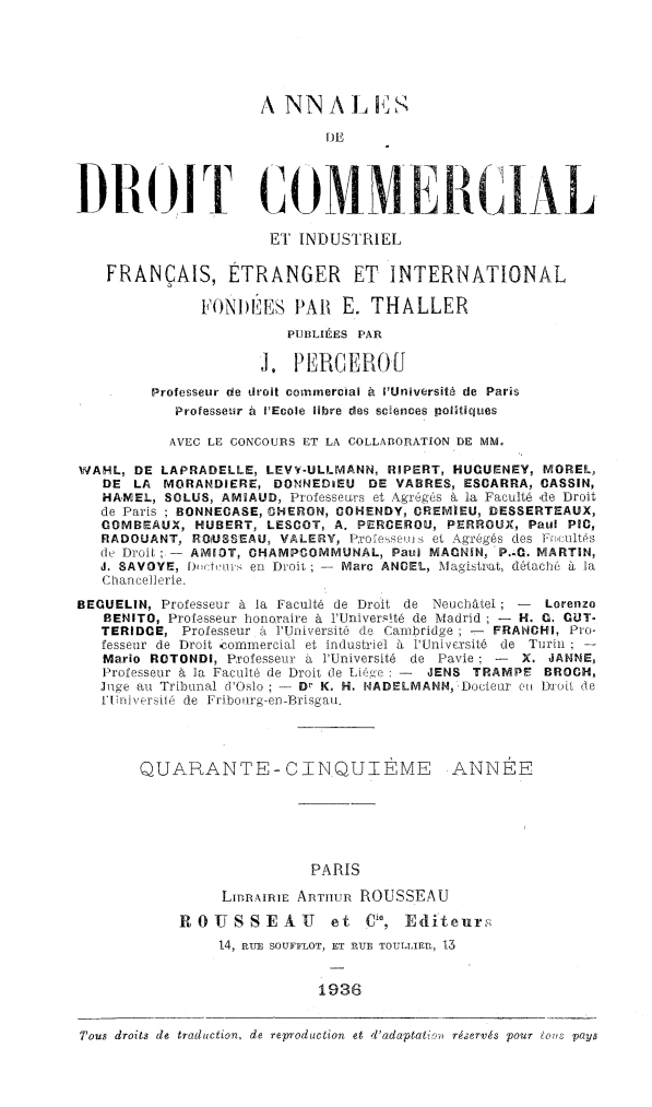 handle is hein.journals/adcinfet45 and id is 1 raw text is: 




                     A NIN A 1,C S,
                             DE

DRO(IT GOM                              £RC {;AL


                      El' INDUSTRIEL

    FRANÇAIS, ÉTRANGER ET INTERNATIONAL

               FONI)ÊES PAl E. THALLER
                        PUBLIÉES PAR
                     J, PEBCEEJ0U

         Professeur de droit commercial à ['Université de Paris
            Professeur à l'Ecole libre zqes sciences poutiques
            AVEC LE CONCOURS ET LA COLLABORATION DE MM.
WAHL, DE LAPRADELLE, LEVY-ULLMANN, RIPERT, HUGUENEY, MOREL,
   DE LA MGRANDIERE, DONNEDIEU DE VABRES, ESCARRA, CASSIN,
   HAMEL, SOLUS, AM9AUD, Professeurs et Agrègés a la Faculté de Droit
   de Paris ; BONNECASE, CHERON, GOHENDY, CREMIEU, DESSERTEAUX,
   COMBEAUX, HUBERT, LESCOT, A. PERCEROU, PERROUX, Paul PIC,
   RADOUANT, ROtUSSEAU, VALERY, Po'essew et Agregés des Fn ultés
   de Droil ;- AM93T, CHAMPCOMMUNAL, Paul MACNUN, 'P.-O. MARTIN,
   J. SAVOYE, D)i tvîis en Droit  Marc ANCEL, Magistrat, détaché à la
   Chancellerie,
BECUELIN, Professeur à la Faculté de Droit de Neuchâtel; -  Lorenzo
   RENITO, Professeur honoraire à l'Université de Madrid ; - H. . CUT.
   TERID(E, Professeur à l'Université de Cambridge - FRANCHI, Pro-
   fesseur de Droit ,ommercial et industriel à l'Université de Tirin; -
   Mario ROTONDI, Professeur a l'Université de Pavie - X. JANNE,
   Professeur à la Faculté de Droit de TÀIé e : -  JENS TRAMPE BROCH,
   Jge au Tribunal d'Oslo ; - Dt' K. H. NADELMANN, Doclear ûn Dirot de
   Fliniversle  de  Friboî'g-en- irisgou.



       QUARANTE-CINQUIÈME ANNÉE




                           PARIS
                 LI]nrnRIE ARTHUR ROUSSEAU
            ROESSEUA          et C, Editeuroý
                 14, aRU SOUFFLOT, ET RUE TOTILLIE-,P I




Tous droits de traduction, de reproduction et 'adaptai , réervé. pour  oia paya


