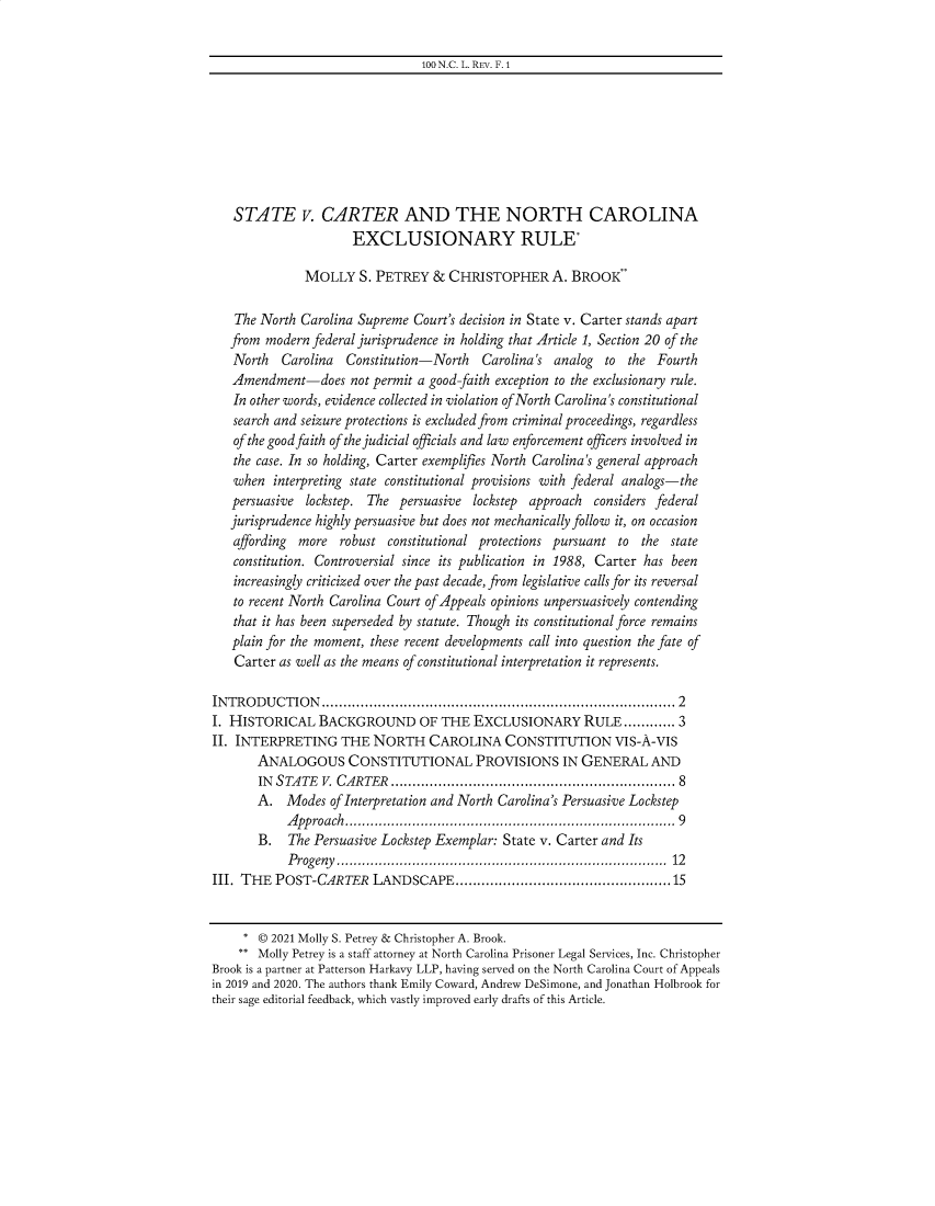 handle is hein.journals/addendum100 and id is 1 raw text is: 100 N.C. L. REV. F. 1

STATE v. CARTER AND THE NORTH CAROLINA
EXCLUSIONARY RULE*
MOLLY S. PETREY & CHRISTOPHER A. BROOK
The North Carolina Supreme Court's decision in State v. Carter stands apart
from modern federal jurisprudence in holding that Article 1, Section 20 of the
North Carolina Constitution-North Carolina's analog to the Fourth
Amendment-does not permit a good-faith exception to the exclusionary rule.
In other words, evidence collected in violation of North Carolina's constitutional
search and seizure protections is excluded from criminal proceedings, regardless
of the good faith of the judicial officials and law enforcement officers involved in
the case. In so holding, Carter exemplifies North Carolina's general approach
when interpreting state constitutional provisions with federal analogs-the
persuasive lockstep. The persuasive lockstep approach considers federal
jurisprudence highly persuasive but does not mechanically follow it, on occasion
affording more robust constitutional protections pursuant to the state
constitution. Controversial since its publication in 1988, Carter has been
increasingly criticized over the past decade, from legislative calls for its reversal
to recent North Carolina Court of Appeals opinions unpersuasively contending
that it has been superseded by statute. Though its constitutional force remains
plain for the moment, these recent developments call into question the fate of
Carter as well as the means of constitutional interpretation it represents.
INTRODUCTION      ...............................................................................  2
I. HISTORICAL BACKGROUND OF THE EXCLUSIONARY RULE ............ 3
II. INTERPRETING THE NORTH CAROLINA CONSTITUTION VIS-A-VIS
ANALOGOUS CONSTITUTIONAL PROVISIONS IN GENERAL AND
INSTATE V. CARTER .................................................................. 8
A. Modes of Interpretation and North Carolina's Persuasive Lockstep
A pproach..........................................................................  9
B. The Persuasive Lockstep Exemplar: State v. Carter and Its
P rogeny  ............................................................................  12
III. THE POST-CARTER LANDSCAPE..................................................15
* © 2021 Molly S. Petrey & Christopher A. Brook.
** Molly Petrey is a staff attorney at North Carolina Prisoner Legal Services, Inc. Christopher
Brook is a partner at Patterson Harkavy LLP, having served on the North Carolina Court of Appeals
in 2019 and 2020. The authors thank Emily Coward, Andrew DeSimone, and Jonathan Holbrook for
their sage editorial feedback, which vastly improved early drafts of this Article.


