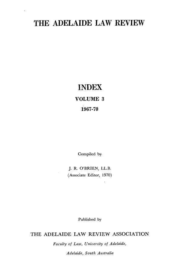 handle is hein.journals/adelrev3 and id is 1 raw text is: THE ADELAIDE LAW REVIEW
INDEX
VOLUME 3
1967-70
Compiled by-
J. R. O'BRIEN, LL.B.
(Associate Editor, 1970)
Published by
THE ADELAIDE LAW       REVIEW ASSOCIATION
Faculty of Law, University of Adelaide,
Adelaide, South Australia


