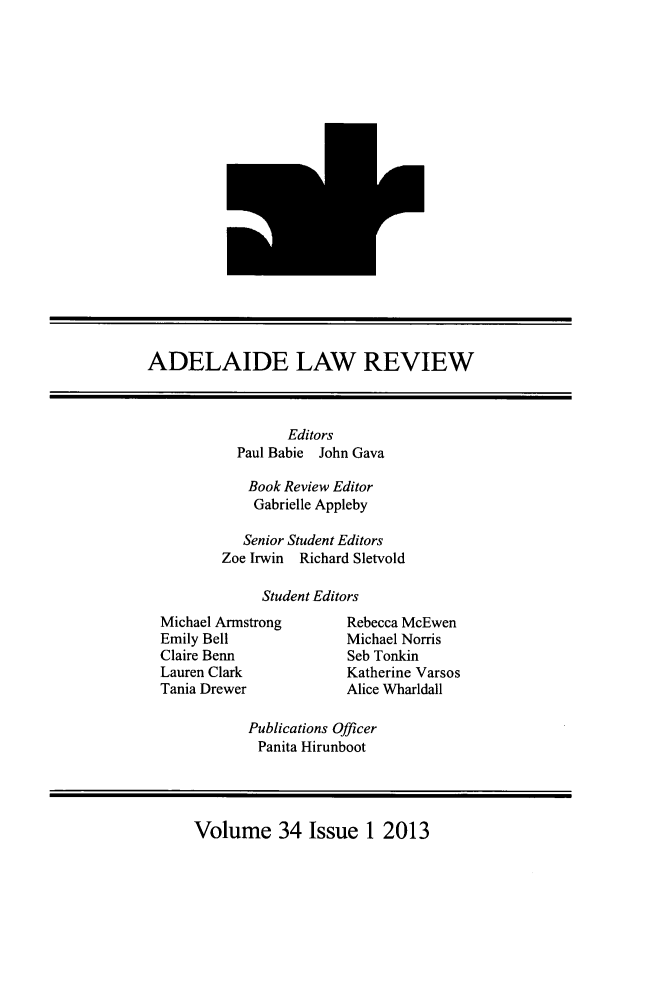 handle is hein.journals/adelrev34 and id is 1 raw text is: ADELAIDE LAW REVIEW

Editors
Paul Babie John Gava
Book Review Editor
Gabrielle Appleby
Senior Student Editors
Zoe Irwin Richard Sletvold
Student Editors

Michael Armstrong
Emily Bell
Claire Benn
Lauren Clark
Tania Drewer

Rebecca McEwen
Michael Norris
Seb Tonkin
Katherine Varsos
Alice Wharldall

Publications Officer
Panita Hirunboot

Volume 34 Issue 1 2013


