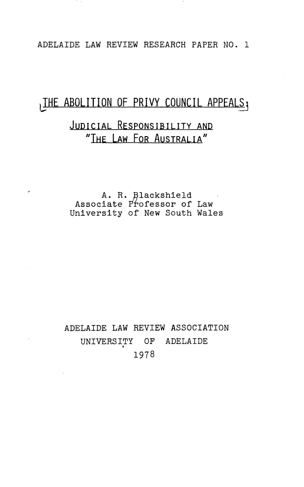 handle is hein.journals/adelvrsp1 and id is 1 raw text is: 



ADELAIDE LAW REVIEW RESEARCH PAPER NO. 1


THE ABOLITION OF PRIVY COUNCIL APPEALS_

      JUDICIAL RESPONSIBILITY AND
         THE LAW FOR AUSTRALIA





            A. R. lackshield
       Associate Iofessor of Law
       University of New South Wales












     ADELAIDE LAW REVIEW ASSOCIATION
        UNIVERSITY  OF ADELAIDE
                  1978


