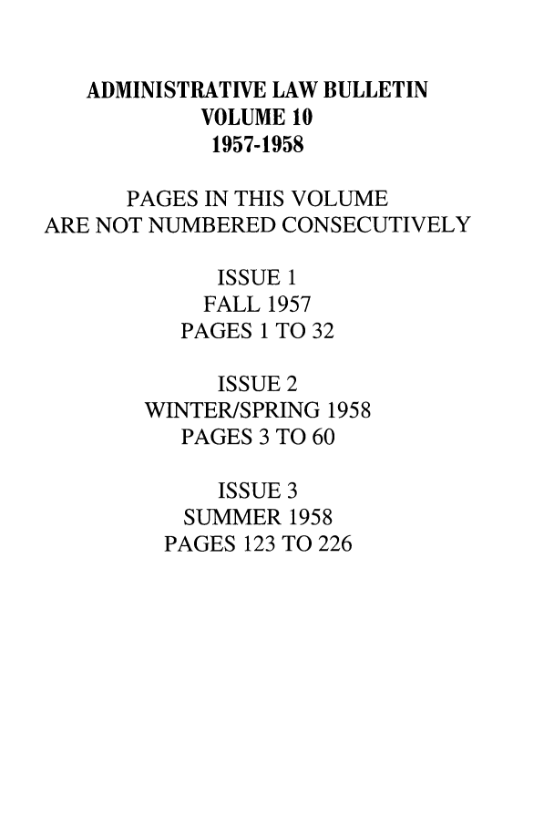 handle is hein.journals/admin10 and id is 1 raw text is: ADMINISTRATIVE LAW BULLETIN
VOLUME 10
1957-1958
PAGES IN THIS VOLUME
ARE NOT NUMBERED CONSECUTIVELY
ISSUE 1
FALL 1957
PAGES 1 TO 32
ISSUE 2
WINTER/SPRING 1958
PAGES 3 TO 60
ISSUE 3
SUMMER 1958
PAGES 123 TO 226


