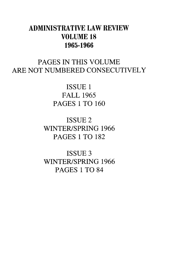 handle is hein.journals/admin18 and id is 1 raw text is: ADMINISTRATIVE LAW REVIEW
VOLUME 18
1965-1966
PAGES IN THIS VOLUME
ARE NOT NUMBERED CONSECUTIVELY
ISSUE 1
FALL 1965
PAGES 1 TO 160
ISSUE 2
WINTERISPRING 1966
PAGES 1 TO 182
ISSUE 3
WINTER/SPRING 1966
PAGES 1 TO 84


