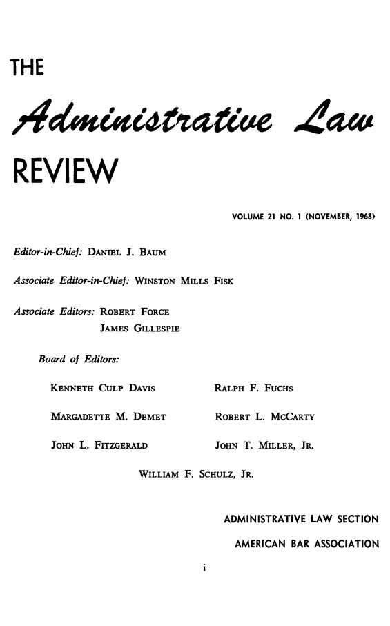 handle is hein.journals/admin21 and id is 1 raw text is: THE
4amzsra 'e daw
REVIEW
VOLUME 21 NO. 1 (NOVEMBER, 1968)
Editor-in-Chief: DANIEL J. BAUM
Associate Editor-in-Chief: WINSTON MILLS FISK
Associate Editors: ROBERT FORCE
JAMES GILLESPIE
Board of Editors:
KENNETH CULP DAVIS           RALPH F. FUCHS
MARGADETTE M. DEMET          ROBERT L. MCCARTY
JOHN L. FITZGERALD           JOHN T. MILLER, JR.
WILLIAM F. SCHULZ, JR.
ADMINISTRATIVE LAW SECTION
AMERICAN BAR ASSOCIATION


