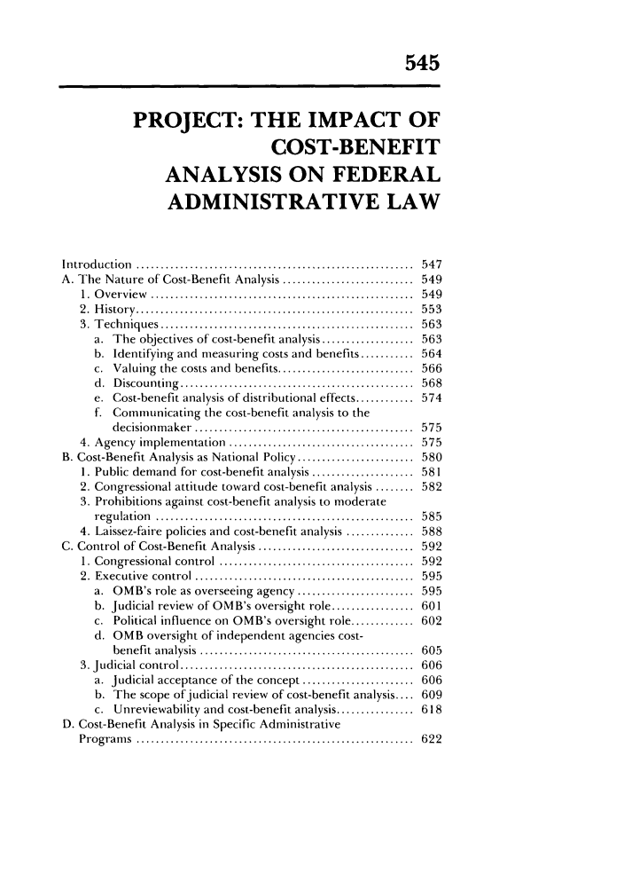 handle is hein.journals/admin42 and id is 557 raw text is: 545
PROJECT: THE IMPACT OF
COST-BENEFIT
ANALYSIS ON FEDERAL
ADMINISTRATIVE LAW
Introd uction   .........................................................  547
A. The Nature of Cost-Benefit Analysis ........................... 549
1.  O verview   ......................................................  549
2 .  H isto ry  .........................................................  5 5 3
3.  T echniques  ....................................................  563
a. The objectives of cost-benefit analysis ................... 563
b. Identifying and measuring costs and benefits ........... 564
c. Valuing the costs and benefits ............................ 566
d.  D iscounting  ...............................................   568
e. Cost-benefit analysis of distributional effects ............ 574
f. Communicating the cost-benefit analysis to the
decisionm  aker  .............................................  575
4. Agency   im plem  entation  ......................................  575
B. Cost-Benefit Analysis as National Policy ........................ 580
1. Public demand for cost-benefit analysis ..................... 581
2. Congressional attitude toward cost-benefit analysis ........ 582
3. Prohibitions against cost-benefit analysis to moderate
regulation   .....................................................  58 5
4. Laissez-faire policies and cost-benefit analysis .............. 588
C. Control of Cost-Benefit Analysis ................................ 592
1. Congressional control     ........................................  592
2. Executive control ........          ......................... 595
a. OMB's role as overseeing agency ........................ 595
b. Judicial review of OMB's oversight role ................. 601
c. Political influence on OMB's oversight role ............. 602
d. OMB oversight of independent agencies cost-
benefit  analysis  ............................................  605
3. Judicial control ................................................   606
a. Judicial acceptance of the concept ....................... 606
b. The scope of judicial review of cost-benefit analysis .... 609
c. Unreviewability and cost-benefit analysis ................ 618
D. Cost-Benefit Analysis in Specific Administrative
Program   s  .........................................................  622


