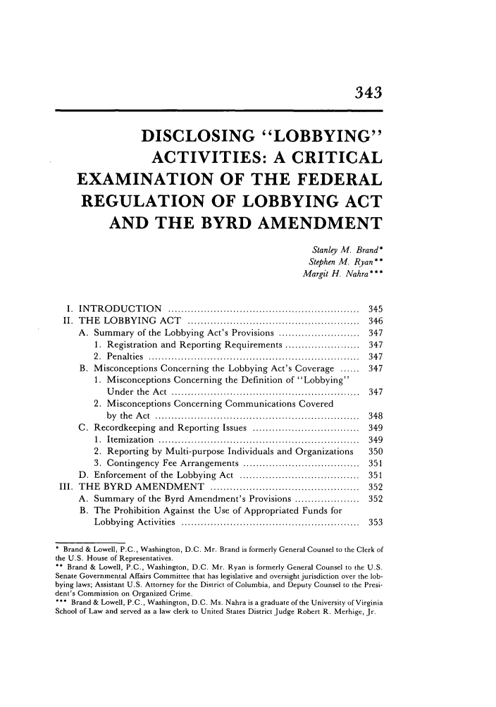 handle is hein.journals/admin45 and id is 355 raw text is: 343
DISCLOSING LOBBYING
ACTIVITIES: A CRITICAL
EXAMINATION OF THE FEDERAL
REGULATION OF LOBBYING ACT
AND THE BYRD AMENDMENT
Stanley M. Brand*
Stephen M. Ryan**
Margit H. Nahra * * *
I.  IN T R O D U C T IO N   ...........................................................  345
II.  TH E  LO BBYIN G  ACT   .....................................................  346
A. Summary of the Lobbying Act's Provisions ......................... 347
1. Registration and Reporting Requirements ....................... 347
2 .  P en alties  .................................................................  34 7
B. Misconceptions Concerning the Lobbying Act's Coverage ...... 347
1. Misconceptions Concerning the Definition of Lobbying
U nder  the  A ct  .........................................   . . ..........  347
2. Misconceptions Concerning Communications Covered
b y  th e  A ct  ...............................................................  3 48
C. Recordkeeping   and  Reporting  Issues  .................................  349
1.  Item ization  ..............................................................  349
2. Reporting by Multi-purpose Individuals and Organizations     350
3.  Contingency  Fee  Arrangements  ....................................  351
D. Enforcement of the  Lobbying  Act  .....................................  351
III. THE  BYRD    AM  ENDM   ENT   ..............................................  352
A. Summary of the Byrd Amendment's Provisions .................... 352
B. The Prohibition Against the Use of Appropriated Funds for
L obbying  A ctivities  .......................................................  353
Brand & Lowell, P.C., Washington, D.C. Mr. Brand is formerly General Counsel to the Clerk of
the U.S. House of Representatives.
* Brand & Lowell, P.C., Washington, D.C. Mr. Ryan is formerly General Counsel to the U.S.
Senate Governmental Affairs Committee that has legislative and oversight jurisdiction over the lob-
bying laws; Assistant U.S. Attorney for the District of Columbia, and Deputy Counsel to the Presi-
dent's Commission on Organized Crime.
** Brand & Lowell, P.C., Washington, D.C. Ms. Nahra is a graduate of the University of Virginia
School of Law and served as a law clerk to United States District Judge Robert R. Merhige, Jr.



