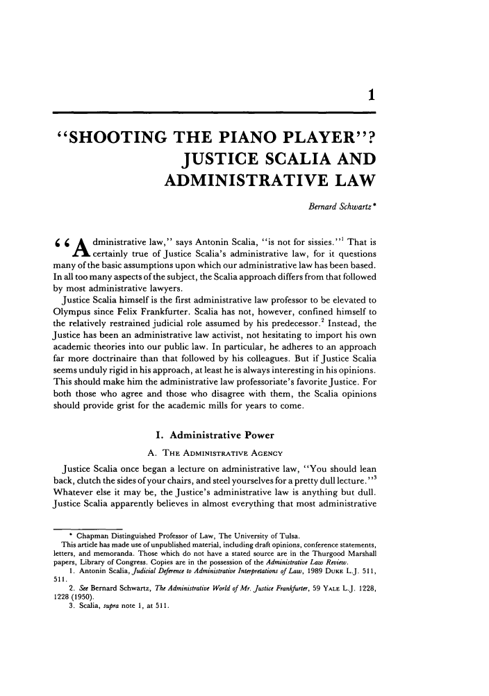 handle is hein.journals/admin47 and id is 11 raw text is: SHOOTING THE PIANO PLAYER?
JUSTICE SCALIA AND
ADMINISTRATIVE LAW
Bernard Schwartz *
1 1  A   dministrative law, says Antonin Scalia, is not for sissies.' That is
LIcertainly true of Justice Scalia's administrative law, for it questions
many of the basic assumptions upon which our administrative law has been based.
In all too many aspects of the subject, the Scalia approach differs from that followed
by most administrative lawyers.
Justice Scalia himself is the first administrative law professor to be elevated to
Olympus since Felix Frankfurter. Scalia has not, however, confined himself to
the relatively restrained judicial role assumed by his predecessor.' Instead, the
Justice has been an administrative law activist, not hesitating to import his own
academic theories into our public law. In particular, he adheres to an approach
far more doctrinaire than that followed by his colleagues. But if Justice Scalia
seems unduly rigid in his approach, at least he is always interesting in his opinions.
This should make him the administrative law professoriate's favorite Justice. For
both those who agree and those who disagree with them, the Scalia opinions
should provide grist for the academic mills for years to come.
I. Administrative Power
A. THE ADMINISTRATIVE AGENCY
Justice Scalia once began a lecture on administrative law, You should lean
back, clutch the sides of your chairs, and steel yourselves for a pretty dull lecture. 3
Whatever else it may be, the Justice's administrative law is anything but dull.
Justice Scalia apparently believes in almost everything that most administrative
* Chapman Distinguished Professor of Law, The University of Tulsa.
This article has made use of unpublished material, including draft opinions, conference statements,
letters, and memoranda. Those which do not have a stated source are in the Thurgood Marshall
papers, Library of Congress. Copies are in the possession of the Administrative Law Review.
1. Antonin Scalia, Judicial Deference to Administrative Interpretations of Law, 1989 DUKE L.J. 511,
511.
2. See Bernard Schwartz, The Administrative World of Mr. Justice Frankfurter, 59 YALE L.J. 1228,
1228 (1950).
3. Scalia, supra note 1, at 511.


