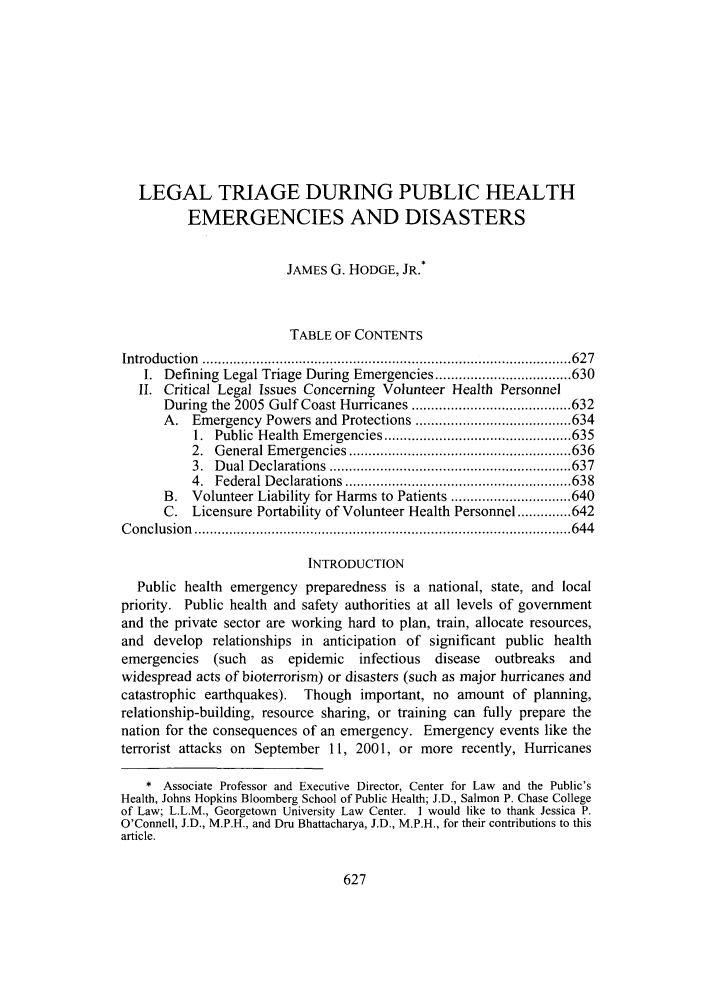 handle is hein.journals/admin58 and id is 635 raw text is: LEGAL TRIAGE DURING PUBLIC HEALTH
EMERGENCIES AND DISASTERS
JAMES G. HODGE, JR.*
TABLE OF CONTENTS
Introduction  ............................................................................................... 627
I. Defining Legal Triage During Emergencies ................................... 630
II. Critical Legal Issues Concerning Volunteer Health Personnel
During the 2005 Gulf Coast Hurricanes ......................................... 632
A. Emergency Powers and Protections ........................................ 634
1.  Public  Health  Em ergencies ................................................ 635
2.  G eneral Em ergencies ......................................................... 636
3.  D ual D eclarations  .............................................................. 637
4.  Federal D eclarations  .......................................................... 638
B. Volunteer Liability for Harms to Patients ............................... 640
C. Licensure Portability of Volunteer Health Personnel .............. 642
C onclusion  ................................................................................................. 644
INTRODUCTION
Public health emergency preparedness is a national, state, and local
priority. Public health and safety authorities at all levels of government
and the private sector are working hard to plan, train, allocate resources,
and develop relationships in anticipation of significant public health
emergencies    (such  as  epidemic    infectious  disease  outbreaks   and
widespread acts of bioterrorism) or disasters (such as major hurricanes and
catastrophic earthquakes). Though important, no amount of planning,
relationship-building, resource sharing, or training can fully prepare the
nation for the consequences of an emergency. Emergency events like the
terrorist attacks on September 11, 2001, or more recently, Hurricanes
* Associate Professor and Executive Director, Center for Law and the Public's
Health, Johns Hopkins Bloomberg School of Public Health; J.D., Salmon P. Chase College
of Law; L.L.M., Georgetown University Law Center. I would like to thank Jessica P.
O'Connell, J.D., M.P.H., and Dru Bhattacharya, J.D., M.P.H., for their contributions to this
article.


