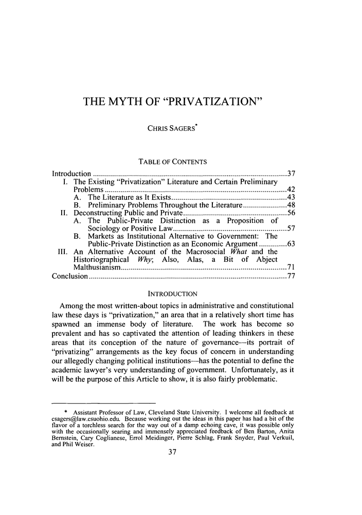 handle is hein.journals/admin59 and id is 45 raw text is: THE MYTH OF PRIVATIZATION
CHRIS SAGERS*
TABLE OF CONTENTS
Introduction  .............................................................................................  37
I. The Existing Privatization Literature and Certain Preliminary
Problem s  ......................................................................................   42
A.   The  Literature  as It Exists .....................................................  43
B. Preliminary Problems Throughout the Literature ................. 48
II. Deconstructing Public and Private ............................................... 56
A. The     Public-Private  Distinction   as  a  Proposition   of
Sociology  or Positive  Law  ...................................................   57
B. Markets as Institutional Alternative to Government: The
Public-Private Distinction as an Economic Argument ............. 63
III. An Alternative Account of the Macrosocial What and the
Historiographical   Why;    Also,   Alas,   a  Bit   of   Abject
M althusianism   ..............................................................................   71
C onclusion  .............................................................................................   77
INTRODUCTION
Among the most written-about topics in administrative and constitutional
law these days is privatization, an area that in a relatively short time has
spawned an immense body of literature.          The work has become so
prevalent and has so captivated the attention of leading thinkers in these
areas that its conception of the nature of governance-its portrait of
privatizing arrangements as the key focus of concern in understanding
our allegedly changing political institutions-has the potential to define the
academic lawyer's very understanding of government. Unfortunately, as it
will be the purpose of this Article to show, it is also fairly problematic.
* Assistant Professor of Law, Cleveland State University. I welcome all feedback at
csagers@law.csuohio.edu. Because working out the ideas in this paper has had a bit of the
flavor of a torchless search for the way out of a damp echoing cave, it was possible only
with the occasionally searing and immensely appreciated feedback of Ben Barton, Anita
Bernstein, Cary Coglianese, Errol Meidinger, Pierre Schlag, Frank Snyder, Paul Verkuil,
and Phil Weiser.


