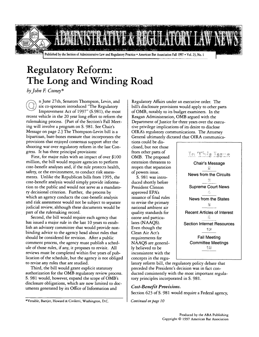 handle is hein.journals/admreln23 and id is 1 raw text is: I Published by the Section of Administrative Law and Regulatory Practice * American Bar Association Fall 1997  Vol. 23, No. I

Regulatory Reform:
The Long and Winding Road
by John F Cooney*

On June 27th, Senators Thompson, Levin, and
six co-sponsors introduced The Regulatory
Improvement Act of 1997 (S.981), the most
recent vehicle in the 20 year long effort to reform the
rulemaking process. [Part of the Section's Fall Meet-
ing will involve a program on S. 981. See Chair's
Message on page 2. The Thompson-Levin bill is a
bipartisan, bare-bones measure that incorporates the
provisions that enjoyed consensus support after the
shooting war over regulatory reform in the last Con-
gress. It has three principal provisions:
First, for major rules with an impact of over $100
million, the bill would require agencies to perform
cost-benefit analyses and, if the rule protects health,
safety, or the environment, to conduct risk assess-
ments. Unlike the Republican bills from 1995, the
cost-benefit analysis would simply provide informa-
tion to the public and would not serve as a mandato-
ry decisional criterion. Further, the process by
which an agency conducts the cost-benefit analysis
and risk assessment would not be subject to separate
judicial review, although these documents would be
part of the rulemaking record.
Second, the bill would require each agency that
has issued a major rule in the last 10 years to estab-
lish an advisory committee that would provide non-
binding advice to the agency head about rules that
should be considered for revision. After a public
comment process, the agency must publish a sched-
ule of those rules, if any, it proposes to revisit. All
reviews must be completed within five years of pub-
lication of the schedule, but the agency is not obliged
to revise any rules that are studied.
Third, the bill would grant explicit statutory
authorization for the OMB regulatory review process.
S. 981 would, however, expand the scope of OMB's
disclosure obligations, which are now limited to doc-
uments generated by its Office of Information and
*Venable, Baetjer, Howard & Civiletti, Washington, D.C.

Regulatory Affairs under an executive order. The
bill's disclosure provisions would apply to other parts
of OMB, notably to its budget examiners. In the
Reagan Administration, OMB argued with the
Department of Justice for three years over the execu-
tive privilege implications of its desire to disclose
OIRA's regulatory communications. The Attorney
General ultimately dictated that OIRA communica-
tions could be dis-
closed, but not those
from other parts of           < ,- -%;   ,-
OMB. The proposed            .
extension threatens to         Chair's Message
reopen that separation
of powers issue.
of  981ow s intro-       News from the Circuits
S. 981 was intro-
duced shortly before               ___
President Clinton            Supreme Court News
approved EPA's
issuance of final rules      News from the States
to revise the primary
national ambient air
quality standards for      Recent Articles of Interest
ozone and particu-
lates (NAAQS).            Section Internet Resources
Even though the
Clean Air Act's
requirements for                 Fall Meeting
NAAQS are general-           Committee Meetings
ly believed to be                     ' 2
inconsistent with the
concepts in the regu-
latory reform bill, the regulatory policy debate that
preceded the President's decision was in fact con-
ducted consistently with the most important regula-
tory principles incorporated in S. 981.
Cost-Benefit Provisions.
Section 623 of S. 981 would require a Federal agency,
Continued on page 10

Produced by the ABA Publishing
Copyright © 1997 American Bar Association



