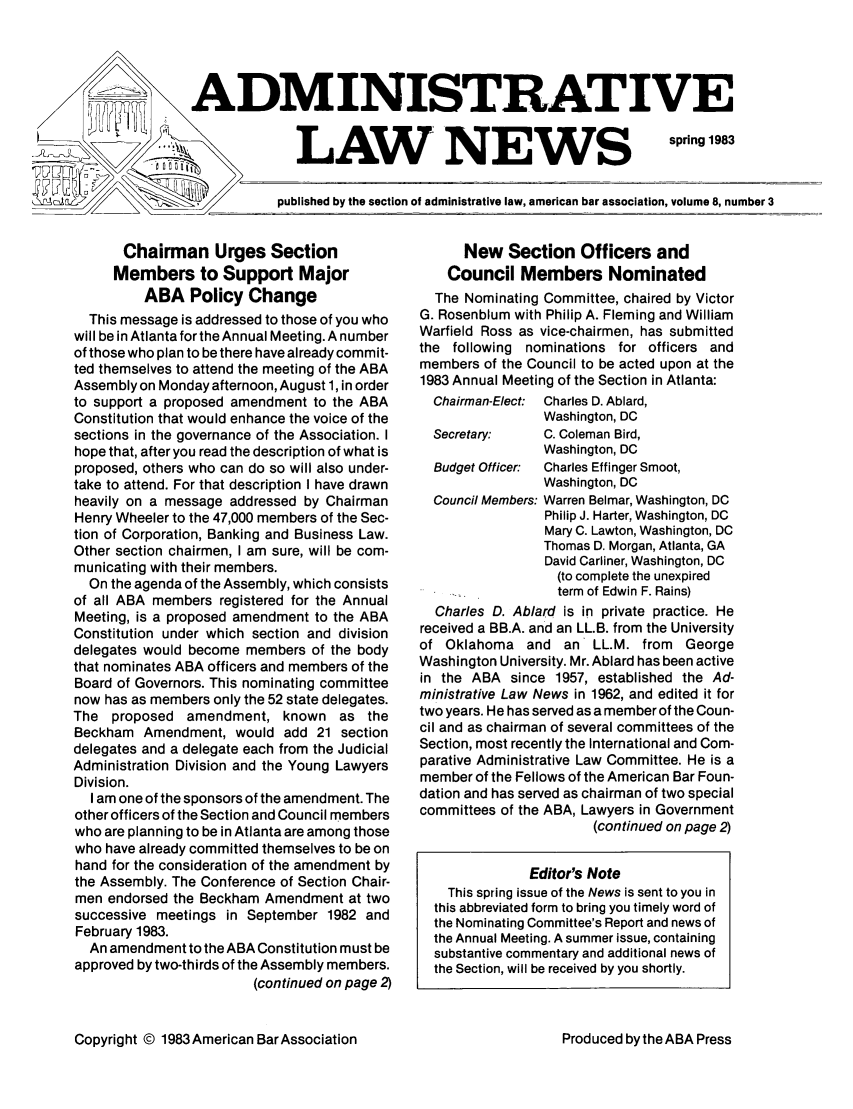 handle is hein.journals/admreln8 and id is 23 raw text is: ADMINISTRATIVE

LAW NEWS

spring 1983

published by the section of administrative law, american bar association, volume 8, number 3

Chairman Urges Section
Members to Support Major
ABA Policy Change
This message is addressed to those of you who
will be in Atlanta for the Annual Meeting. A number
of those who plan to be there have already commit-
ted themselves to attend the meeting of the ABA
Assembly on Monday afternoon, August 1, in order
to support a proposed amendment to the ABA
Constitution that would enhance the voice of the
sections in the governance of the Association. I
hope that, after you read the description of what is
proposed, others who can do so will also under-
take to attend. For that description I have drawn
heavily on a message addressed by Chairman
Henry Wheeler to the 47,000 members of the Sec-
tion of Corporation, Banking and Business Law.
Other section chairmen, I am sure, will be com-
municating with their members.
On the agenda of the Assembly, which consists
of all ABA members registered for the Annual
Meeting, is a proposed amendment to the ABA
Constitution under which section and division
delegates would become members of the body
that nominates ABA officers and members of the
Board of Governors. This nominating committee
now has as members only the 52 state delegates.
The proposed amendment, known as the
Beckham Amendment, would add 21 section
delegates and a delegate each from the Judicial
Administration Division and the Young Lawyers
Division.
I am one of the sponsors of the amendment. The
other officers of the Section and Council members
who are planning to be in Atlanta are among those
who have already committed themselves to be on
hand for the consideration of the amendment by
the Assembly. The Conference of Section Chair-
men endorsed the Beckham Amendment at two
successive meetings in September 1982 and
February 1983.
An amendment to the ABA Constitution must be
approved by two-thirds of the Assembly members.
(continued on page 2)
Copyright © 1983American BarAssociation

New Section Officers and
Council Members Nominated
The Nominating Committee, chaired by Victor
G. Rosenblum with Philip A. Fleming and William
Warfield Ross as vice-chairmen, has submitted
the following nominations for officers and
members of the Council to be acted upon at the
1983 Annual Meeting of the Section in Atlanta:
Chairman-Elect: Charles D. Ablard,
Washington, DC
Secretary:    C. Coleman Bird,
Washington, DC
Budget Officer:  Charles Effinger Smoot,
Washington, DC
Council Members: Warren Belmar, Washington, DC
Philip J. Harter, Washington, DC
Mary C. Lawton, Washington, DC
Thomas D. Morgan, Atlanta, GA
David Carliner, Washington, DC
(to complete the unexpired
term of Edwin F. Rains)
Charles D. Ablard is in private practice. He
received a BB.A. and an LL.B. from the University
of Oklahoma and an LL.M. from George
Washington University. Mr. Ablard has been active
in the ABA since 1957, established the Ad-
ministrative Law News in 1962, and edited it for
two years. He has served as a member of the Coun-
cil and as chairman of several committees of the
Section, most recently the International and Com-
parative Administrative Law Committee. He is a
member of the Fellows of the American Bar Foun-
dation and has served as chairman of two special
committees of the ABA, Lawyers in Government
(continued on page 2)
Editor's Note
This spring issue of the News is sent to you in
this abbreviated form to bring you timely word of
the Nominating Committee's Report and news of
the Annual Meeting. A summer issue, containing
substantive commentary and additional news of
the Section, will be received by you shortly.

Produced by the ABA Press


