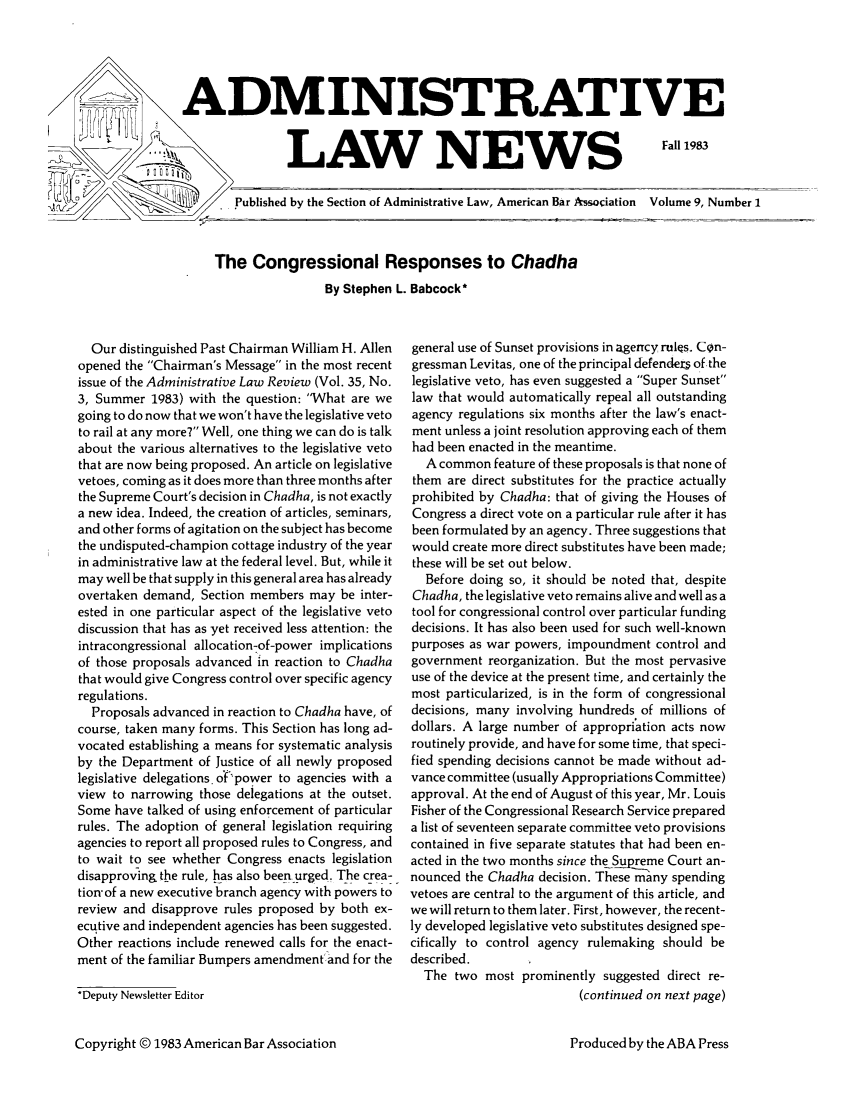 handle is hein.journals/admreln9 and id is 1 raw text is: ADMINISTRATIVE

LAW NEWS

Fall 1983

Published by the Section of Administrative Law, American Bar Association  Volume 9, Number I

The Congressional Responses to Chadha
By Stephen L. Babcock*

Our distinguished Past Chairman William H. Allen
opened the Chairman's Message in the most recent
issue of the Administrative Law Review (Vol. 35, No.
3, Summer 1983) with the question: What are we
going to do now that we won't have the legislative veto
to rail at any more7 Well, one thing we can do is talk
about the various alternatives to the legislative veto
that are now being proposed. An article on legislative
vetoes, coming as it does more than three months after
the Supreme Court's decision in Chadha, is not exactly
a new idea. Indeed, the creation of articles, seminars,
and other forms of agitation on the subject has become
the undisputed-champion cottage industry of the year
in administrative law at the federal level. But, while it
may well be that supply in this general area has already
overtaken demand, Section members may be inter-
ested in one particular aspect of the legislative veto
discussion that has as yet received less attention: the
intracongressional allocation-of-power implications
of those proposals advanced in reaction to Chadha
that would give Congress control over specific agency
regulations.
Proposals advanced in reaction to Chadha have, of
course, taken many forms. This Section has long ad-
vocated establishing a means for systematic analysis
by the Department of Justice of all newly proposed
legislative delegations. o'f'power to agencies with a
view to narrowing those delegations at the outset.
Some have talked of using enforcement of particular
rules. The adoption of general legislation requiring
agencies to report all proposed rules to Congress, and
to wait to see whether Congress enacts legislation
disapproving the rule, has also been urged, The crea-
tion'of a new executive branch agency with powers to
review and disapprove rules proposed by both ex-
ecutive and independent agencies has been suggested.
Other reactions include renewed calls for the enact-
ment of the familiar Bumpers amendment'and for the
*Deputy Newsletter Editor
Copyright © 1983 American Bar Association

general use of Sunset provisions in agency rules. Con-
gressman Levitas, one of the principal defendez of the
legislative veto, has even suggested a Super Sunset
law that would automatically repeal all outstanding
agency regulations six months after the law's enact-
ment unless a joint resolution approving each of them
had been enacted in the meantime.
A common feature of these proposals is that none of
them are direct substitutes for the practice actually
prohibited by Chadha: that of giving the Houses of
Congress a direct vote on a particular rule after it has
been formulated by an agency. Three suggestions that
would create more direct substitutes have been made;
these will be set out below.
Before doing so, it should be noted that, despite
Chadha, the legislative veto remains alive and well as a
tool for congressional control over particular funding
decisions. It has also been used for such well-known
purposes as war powers, impoundment control and
government reorganization. But the most pervasive
use of the device at the present time, and certainly the
most particularized, is in the form of congressional
decisions, many involving hundreds of millions of
dollars. A large number of appropriation acts now
routinely provide, and have for some time, that speci-
fied spending decisions cannot be made without ad-
vance committee (usually Appropriations Committee)
approval. At the end of August of this year, Mr. Louis
Fisher of the Congressional Research Service prepared
a list of seventeen separate committee veto provisions
contained in five separate statutes that had been en-
acted in the two months since the Supreme Court an-
nounced the Chadha decision. These many spending
vetoes are central to the argument of this article, and
we will return to them later. First, however, the recent-
ly developed legislative veto substitutes designed spe-
cifically to control agency rulemaking should be
described.
The two most prominently suggested direct re-
(continued on next page)

Produced by the ABA Press


