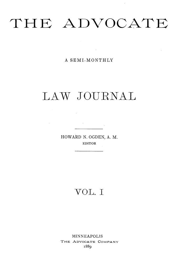 handle is hein.journals/advwklj1 and id is 1 raw text is: THE ADVOCATE
A SEMI-MONTHLY
LAW JOURNAL
HOWARD N. OGDEN, A. M.
EDITOR
VOL. I
MINNEAPOLIS
THE ADVOCATE COMIPANY
1889


