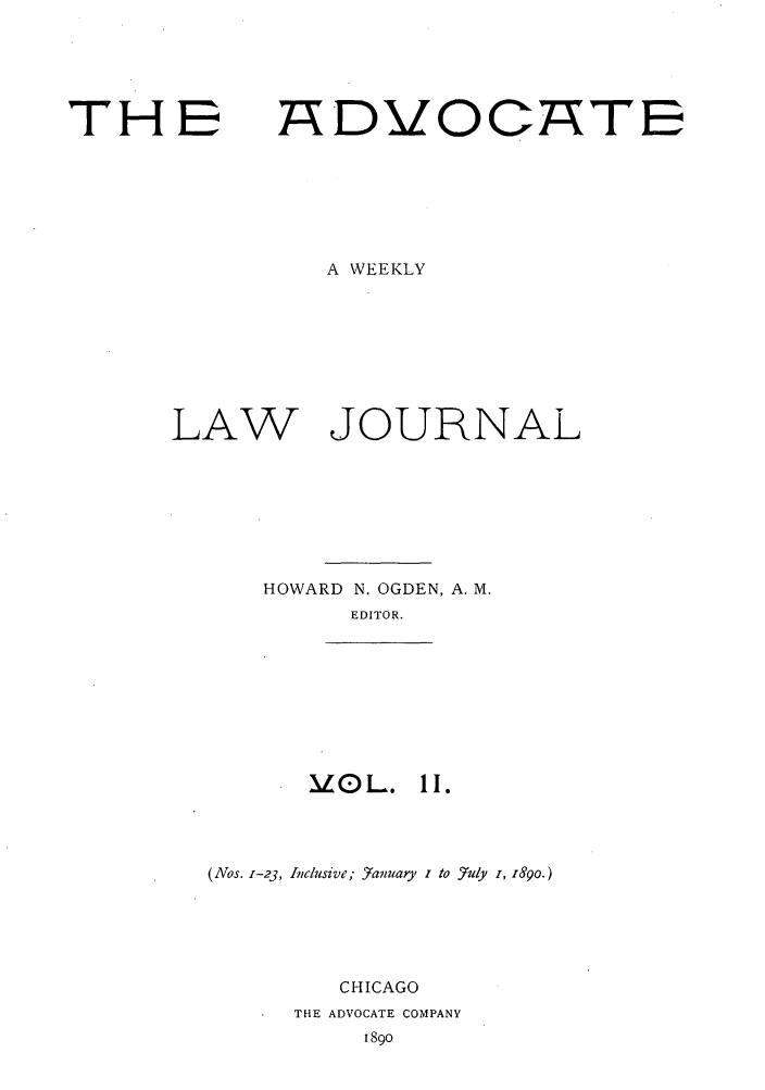 handle is hein.journals/advwklj2 and id is 1 raw text is: THE

ADVOCATE

A WEEKLY

LAW

HOWARD N. OGDEN, A. M.
EDITOR.

ILOL.

11.

(Nos. Z-23, Inclusive; 57anuary i to -7uly i, 89o.)
CHICAGO
THE ADVOCATE COMPANY
1890

JOURNAL


