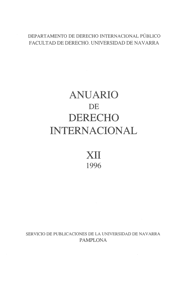 handle is hein.journals/aedi12 and id is 1 raw text is: 


DEPARTAMENTO DE DERECHO INTERNACIONAL PÚBLICO
FACULTAD DE DERECHO. UNIVERSIDAD DE NAVARRA






            ANUARIO
                 DE
           DERECHO
      INTERNACIONAL


                XII
                1996







SERVICIO DE PUBLICACIONES DE LA UNIVERSIDAD DE NAVARRA
              PAMPLONA


