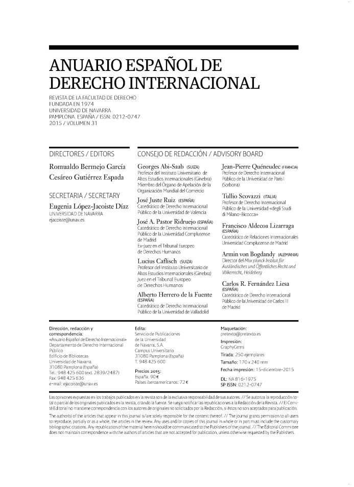 handle is hein.journals/aedi31 and id is 1 raw text is: 










ANUARIO ESPAÑOL DE


DERECHO INTERNACIONAL

REVISTA  DE LA FACULTAD   DE  DERECHO
FUNDADA EN 1974
UNIVERSIDAD DE NAVARRA
PAMPLONA. ESPAÑA/ ISSN: 0212-0747
2015  /VOLUMEN 31


DIRECTORES / EDITORS

Romualdo Bermejo García

Cesáreo Gutiérrez Espada


SECRETARIA/ SECRETARY

Eugenia López-Jacoiste Díaz
UNIVERSIDAD  DE NAVARRA
ejacoiste@unav.es


CONSEJO DE REDACCIÓN / ADVISORY BOARD


Georges Abi-Saab (SUiZA)
Profesor del Instituto Universitario de
Altos Estudios Internacionales (Ginebra)
Miembro del Órgano de Apelación de la
Organización Mundial del Comercio
José Juste  Ruiz   (ESPAÑA)
Catedrático de Derecho Internacional
Público de la Universidad de Valencia
José  A. Pastor  Ridruejo  (ESPAÑA)
Catedrático de Derecho Internacional
Público de la Universidad Complutense
de Madrid
Ex-juez en el Tribunal Europeo
de Derechos Humanos
Lucius   Caflisch  (SUiZA)
Profesor del |nstituto Universitario de
Altos Estudios Internacionales (Ginebra)
juez en el Tribunal Europeo
de Derechos Humanos
Alberto   Herrero   de la Fuente
(ESPAÑA)
Catedrático de Derecho Internacional
Público de la Universidad de Valladolid


Jean-Pierre   Quéneudec (FRANCIA)
Profesor de Derecho Internacional
Público de la Universidad de París 1
(Sorbona)

Tullio  Scovazzi   (ITALIA)
Profesor de Derecho Internacional
Público de la Universidad «degli Studi
di Milano- Bicocca»

Francisco   Aldecoa   Lizarraga
(ES PAÑNA)
Catedrático de Relaciones Internacionales
Universidad Complutense de Madrid

Armin   von  Bogdandy (ALEMANIA)
Director del ¡axplanck ¡nstitutfúr
Auslandisches und Óffentliches Recht und
Vlkerrecht, Heideberg

Carlos   R. Fernández Liesa
(ESPANA)
Catedrático de Derecho Internacional
Público de laUniversidad de Carlos 111
de Madrid


Dirección, redacción y                 Edita:                                 Maquetación:
correspondencia:                       Servicio de Publicaciones              pretexto@pretexto.es
«Anuario Espahol de Derecho Internacional» de la Universidad                  Impresión:
Departamento de Derecho Internacional  de Navarra, S.A.                       GraphyCems
Público                                Campus Universitario
Edificio de Bibliotecas                31080 Pamplona (España)                Tirada: 250 ejemplares
Universidad de Navarra.                T 948 425 600                          Tamaño: 170 x 240 mm
31030  Pamplona (Espaha)
Te.: 948 425 600 (ex. 2839/2487)       Precios 2015:                          Fecha impresión: 1 5-diciembre-201 5
Fax: 948 425 636                       España: 90 E                           DL: NA 81 6-1975
e-mail: ejacoiste@unav.es              Países iberoamericanos: 72 E           SP ISSN 021 2-0747

las opiniones expuestas en los trabajos publicados en la revista son de la exclusiva resDonsabilidad de sus autores //Se autoriza la reproducción to-


il o parcial de los originales publicados en la revista, ci tando la fuente. Se ruega noti
Editorial no mantiene correspondencia con los autores de originales no solicitadc
he author(s) of the articles that appear in thisournal s/are solely responsible for t
> reproduce, partially or as a whole, the articles in the review. Any uses and/or copi
bliograDhic citations. Anv reDublication of the material nerein shosud be communic


republica
i Redacci¿


a Redacción de la Revista. // El Con
; no son aceptados para publicacié


he content tnereoT // i ne journa grants permission to ¿
es ofthisjournal in whole or in part must inciude the cus
cated to the Publishers ofthe ournal. //The Editorial Cor


dd for publication, unless otnerwise requested by tne Publish


does not maintain corresDOndenCe with the authc


