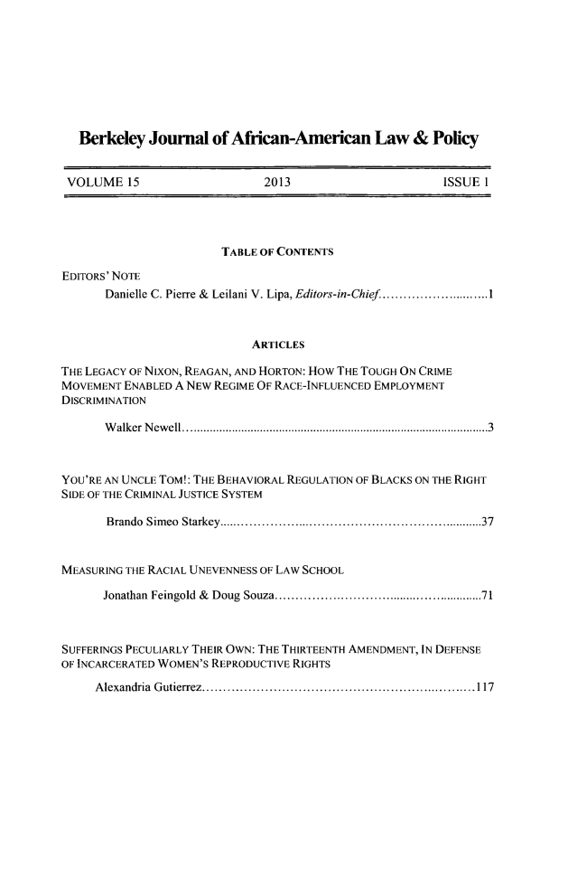 handle is hein.journals/afamlpol15 and id is 1 raw text is: Berkeley Journal of African-American Law & Policy
VOLUME 15              2013                 ISSUE 1

TABLE OF CONTENTS
EDITORS' NOTE
Danielle C. Pierre & Leilani V. Lipa, Editors-in-Chief.. .............1
ARTICLES
THE LEGACY OF NIXON, REAGAN, AND HORTON: How THE TOUGH ON CRIME
MOVEMENT ENABLED A NEW REGIME OF RACE-INFLUENCED EMPLOYMENT
DISCRIMINATION
Walker Newell...............3............    ...............3
YOU'RE AN UNCLE TOM!: THE BEHAVIORAL REGULATION OF BLACKS ON THE RIGHT
SIDE OF THE CRIMINAL JUSTICE SYSTEM
Brando Simeo Starkey....................................37
MEASURING THE RACIAL UNEVENNESS OF LAW SCHOOL
Jonathan Feingold & Doug Souza.............................71
SUFFERINGS PECULIARLY THEIR OWN: THE THIRTEENTH AMENDMENT, IN DEFENSE
OF INCARCERATED WOMEN'S REPRODUCTIVE RIGHTS
Alexandria Gutierrez.................................117



