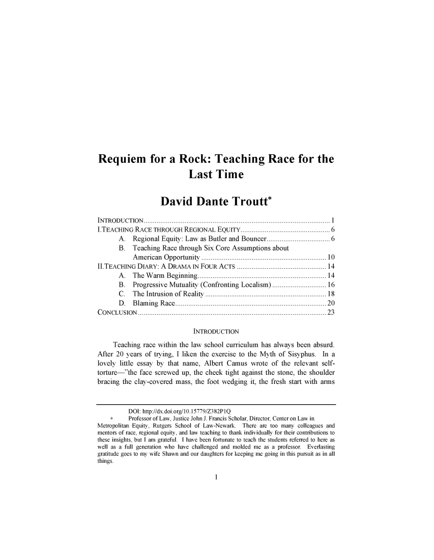 handle is hein.journals/afamlpol18 and id is 1 raw text is: 


















Requiem for a Rock: Teaching Race for the

                             Last Time


                    David Dante Troutt*

IN T R O D U C T IO N   .................................................................................................... 1
I.TEACHING RACE THROUGH REGIONAL EQUITY ............................................ 6
       A. Regional Equity: Law as Butler and Bouncer .............................. 6
       B.  Teaching Race through Six Core Assumptions about
           A m erican O pportunity  ................................................................ 10
It.TEACHING DIARY: A DRAMA IN FOUR ACTS ............................................ 14
       A . The  W arm Beginning ................................................................  14
       B.  Progressive Mutuality (Confronting Localism) ......................... 16
       C . The  Intrusion of  R eality  .............................................................. 18
       D . B lam ing R ace  .............................................................................  20
C O N CLU SIO N   .............................................................................................. . .  23

                               INTRODUCTION
     Teaching race within the law school curriculum has always been absurd.
After 20 years of trying, I liken the exercise to the Myth of Sisyphus. In a
lovely little essay by that name, Albert Camus wrote of the relevant self-
torture-the face screwed up, the cheek tight against the stone, the shoulder
bracing the clay-covered mass, the foot wedging it, the fresh start with arms


          DOI: http://dx.doi.org/10.15779/Z382P1Q
    *     Professor of Law, Justice John J. Francis Scholar, Director, Center on Law in
Metropolitan Equity, Rutgers School of Law-Newark. There are too many colleagues and
mentors of race, regional equity, and law teaching to thank individually for their contributions to
these insights, but I am grateful. I have been fortunate to teach the students referred to here as
well as a full generation who have challenged and molded me as a professor. Everlasting
gratitude goes to my wife Shawn and our daughters for keeping me going in this pursuit as in all
things.


