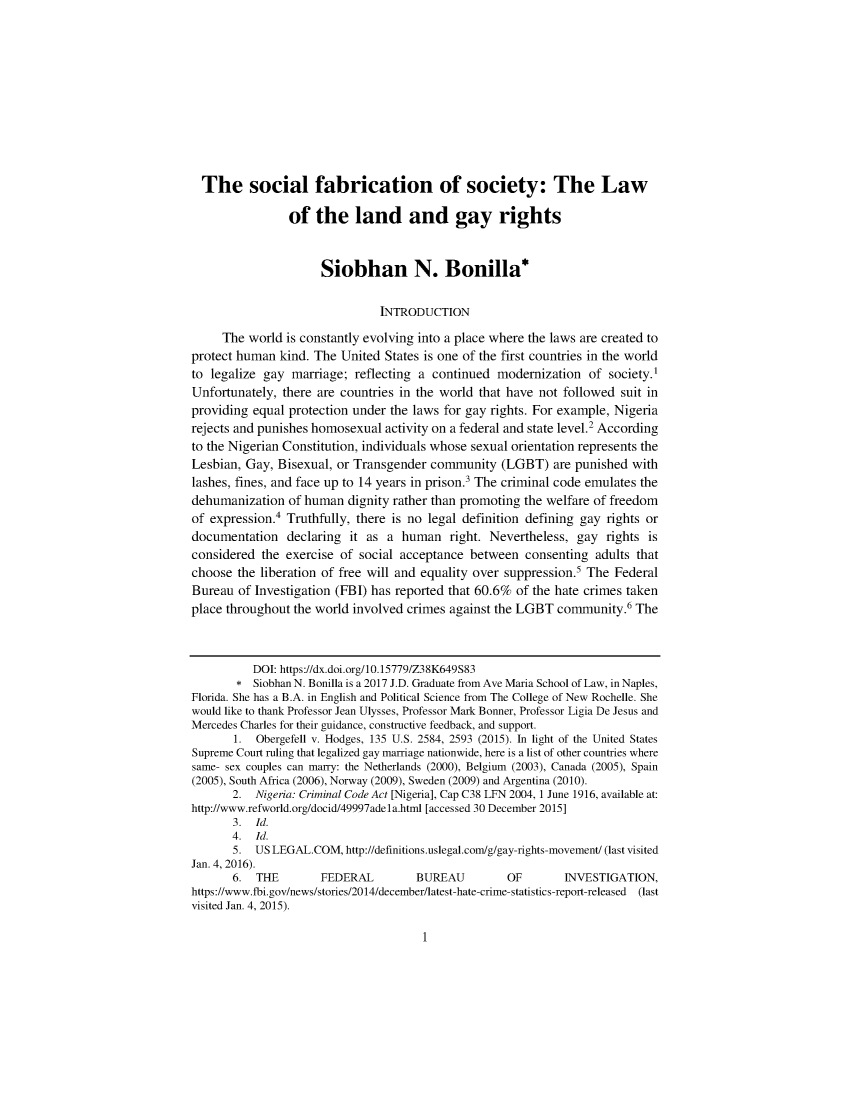 handle is hein.journals/afamlpol19 and id is 1 raw text is: 











  The social fabrication of society: The Law

                of the land and gay rights


                     Siobhan N. Bonilla*

                               INTRODUCTION

     The world is constantly evolving into a place where the laws are created to
protect human kind. The United States is one of the first countries in the world
to legalize gay marriage; reflecting a continued modernization of society.1
Unfortunately, there are countries in the world that have not followed suit in
providing equal protection under the laws for gay rights. For example, Nigeria
rejects and punishes homosexual activity on a federal and state level.2 According
to the Nigerian Constitution, individuals whose sexual orientation represents the
Lesbian, Gay, Bisexual, or Transgender community (LGBT) are punished with
lashes, fines, and face up to 14 years in prison.' The criminal code emulates the
dehumanization of human dignity rather than promoting the welfare of freedom
of expression.4 Truthfully, there is no legal definition defining gay rights or
documentation declaring it as a human right. Nevertheless, gay rights is
considered the exercise of social acceptance between consenting adults that
choose the liberation of free will and equality over suppression.' The Federal
Bureau of Investigation (FBI) has reported that 60.6% of the hate crimes taken
place throughout the world involved crimes against the LGBT community.6 The



          DOI: https://dx.doi.org/10.15779/Z38K649S83
       * Siobhan N. Bonilla is a 2017 J.D. Graduate from Ave Maria School of Law, in Naples,
Florida. She has a B.A. in English and Political Science from The College of New Rochelle. She
would like to thank Professor Jean Ulysses, Professor Mark Bonner, Professor Ligia De Jesus and
Mercedes Charles for their guidance, constructive feedback, and support.
       1. Obergefell v. Hodges, 135 U.S. 2584, 2593 (2015). In light of the United States
Supreme Court ruling that legalized gay marriage nationwide, here is a list of other countries where
same- sex couples can marry: the Netherlands (2000), Belgium (2003), Canada (2005), Spain
(2005), South Africa (2006), Norway (2009), Sweden (2009) and Argentina (2010).
       2. Nigeria: Criminal Code Act [Nigeria], Cap C38 LFN 2004, 1 June 1916, available at:
http://www.refworld.org/docid/49997adela.html [accessed 30 December 2015]
       3. Id.
       4. Id.
       5. US LEGAL. COM, http://definitions. uslegal. com/g/gay-rights-movement/ (last visited
Jan. 4, 2016).
       6. THE        FEDERAL         BUREAU         OF       INVESTIGATION,
https://www.fbi.gov/news/stories/2014/december/latest-hate-crime-statistics-report-released  (last
visited Jan. 4, 2015).



