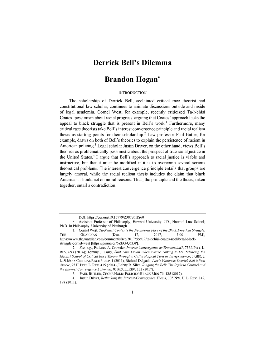 handle is hein.journals/afamlpol20 and id is 1 raw text is: 











                  Derrick Bell's Dilemma


                        Brandon Hogan*

                                INTRODUCTION

     The   scholarship of Derrick  Bell, acclaimed  critical race theorist and
constitutional law scholar, continues to animate discussions outside and inside
of legal academia.  Cornel  West,  for example,  recently criticized Ta-Nehisi
Coates' pessimism  about racial progress, arguing that Coates' approach lacks the
appeal  to black struggle that is present in Bell's work.' Furthermore,  many
critical race theorists take Bell's interest convergence principle and racial realism
thesis as starting points for their scholarship.2 Law professor Paul Butler, for
example,  draws on both of Bell's theories to explain the persistence of racism in
American  policing.3 Legal scholar Justin Driver, on the other hand, views Bell's
theories as problematically pessimistic about the prospect of true racial justice in
the United  States.4 I argue that Bell's approach to racial justice is viable and
instructive, but that it must be modified if it is to overcome several serious
theoretical problems. The interest convergence principle entails that groups are
largely amoral, while  the racial realism thesis includes the claim that black
Americans  should act on moral reasons. Thus, the principle and the thesis, taken
together, entail a contradiction.






          DOI: https://doi.org/10.15779/Z387S7HS60
       *. Assistant Professor of Philosophy, Howard University. J.D., Harvard Law School;
Ph.D. in Philosophy, University of Pittsburgh.
       1. Comel West, Ta-Nehisi Coates is the Neoliberal Face of the Black Freedom Struggle,
THE        GUARDIAN         (Dec.       17,       2017,        5:00       PM),
https://www.theguardian.com/commentisfree/2017/dec/17/ta-nehisi-coates-neoliberal-black-
struggle-cornel-west [https://perma.cc/5ZEG-QCDP].
       2.  See, e.g., Patience A. Crowder, Interest Convergence as Transaction?, 75 U. PITT. L.
REV. 693 (2014); Tommy J. Curry, Shut Your Mouth When You're Talking to Me: Silencing the
Idealist School of Critical Race Theory through a Culturalogical Turn in Jurisprudence, 3 GEO. J.
L. & MOD. CRITICAL RACE PERSP. 1 (2011); Richard Delgado, Law's Violence: Derrick Bell's Next
Article, 75 U. PITT. L. REV. 435 (2014); Lahny R. Silva, Ringing the Bell: The Right to Counsel and
the Interest Convergence Dilemma, 82 Mo. L. REV. 132 (2017).
       3.  PAUL BUTLER, CHOKE HOLD: POLICING BLACK MEN 76, 185 (2017).
       4.  Justin Driver, Rethinking the Interest-Convergence Thesis, 105 NW. U. L. REV. 149,
188 (2011).


I


