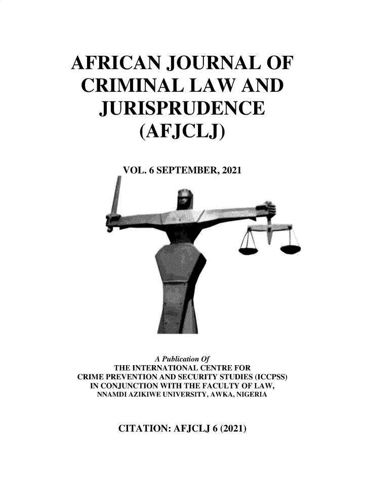 handle is hein.journals/afcjlocil6 and id is 1 raw text is: AFRICAN JOURNAL OF
CRIMINAL LAW AND
JURISPRUDENCE
(AFJCLJ)
VOL. 6 SEPTEMBER, 2021
1

A Publication Of
THE INTERNATIONAL CENTRE FOR
CRIME PREVENTION AND SECURITY STUDIES (ICCPSS)
IN CONJUNCTION WITH THE FACULTY OF LAW,
NNAMDI AZIKIWE UNIVERSITY, AWKA, NIGERIA

CITATION: AFJCLJ 6 (2021)


