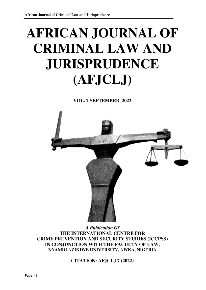 handle is hein.journals/afcjlocil7 and id is 1 raw text is: African Journal of Criminal Law and Jurisprudence
AFRICAN JOURNAL OF
CRIMINAL LAW AND
JURISPRUDENCE
(AFJCLJ)
VOL. 7 SEPTEMBER, 2022

I o

A Publication Of
THE INTERNATIONAL CENTRE FOR
CRIME PREVENTION AND SECURITY STUDIES (ICCPSS)
IN CONJUNCTION WITH THE FACULTY OF LAW,
NNAMDI AZIKIWE UNIVERSITY, AWKA, NIGERIA
CITATION: AFJCLJ 7 (2022)

Page I i


