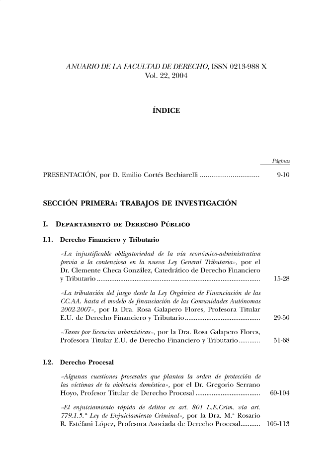 handle is hein.journals/afdue22 and id is 1 raw text is: 








       ANUARIO   DE  LA FACULTAD DE DERECHO, ISSN 0213-988 X
                               Vol. 22, 2004




                                 INDICE






                                                                     Pdginas

PRESENTACION, por D. Emilio   Corts  Bechiarelli ...............................  9-10



SECCION PRIMERA: TRABAJOS DE INVESTIGACION


I.  DEPARTAMENTO DE DERECHO PUBLICO

1.1. Derecho  Financiero y Tributario

      ,La injustificable obligatoriedad de la via economico-administrativa
      previa a la contenciosa en la nueva Ley General Tributaria,>, por el
      Dr. Clemente Checa Gonzilez, Catedritico de Derecho Financiero
      y Tribu tario  ...........................................................................................  15-28

      ,La tributacion del juego desde la Ley Orgdnica de Financiacion de las
      CC.AA. hasta el modelo de financiacion de las Comunidades Autonomas
      2002-2007,,, por la Dra. Rosa Galapero Flores, Profesora Titular
      E.U. de Derecho Financiero y Tributario..........................................  29-50

      ,Tasas por licencias urbanisticas,>, por la Dra. Rosa Galapero Flores,
      Profesora Titular E.U. de Derecho Financiero y Tributario............  51-68


1.2. Derecho  Procesal

      ,Algunas cuestiones procesales que plantea la orden de proteccion de
      las victimas de la violencia domestica,>, por el Dr. Gregorio Serrano
      Hoyo, Profesor Titular de Derecho Procesal ....................................  69-104

      ,,El enjuiciamiento rdpido de delitos ex art. 801 L.E. Crim. via art.
      779.1.5. Ley de Enjuiciamiento Criminal,, por la Dra. M.' Rosario
      R. Estefani L6pez, Profesora Asociada de Derecho Procesal........... 105-113


