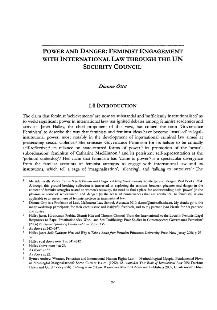 handle is hein.journals/afemlj32 and id is 103 raw text is: POWER AND DANGER: FEMINIST ENGAGEMENT
WITH INTERNATIONAL LAW THROUGH THE UN
SECURITY COUNCIL,
Dianne Otto
1.0 INTRODUCTION
The claim that feminist 'achievements' are now so substantial and 'sufficiently institutionalised' as
to wield significant power in international law2 has ignited debates among feminist academics and
activists. Janet Halley, the chief proponent of this view, has coined the term 'Governance
Feminism' to describe the way that feminists and feminist ideas have become 'installed' in legal-
institutional power, most notably in the development of international criminal law aimed at
prosecuting sexual violence.3 She criticises Governance Feminism for its failure to be critically
self-reflective,4 its reliance on state-centred forms of power,5 its promotion of the 'sexual-
subordination' feminism of Catharine MacKinnon,6 and its persistent self-representation as the
'political underdog'.' Her claim that feminism has 'come to power'8 is a spectacular divergence
from the familiar accounts of feminist attempts to engage with international law and its
institutions, which tell a saga of 'marginalisation', 'silencing', and 'talking to ourselves'.9 The
Mv title recalls Vance Carole S (ed) Pleasure and Danger exploringfrmale sexualiy Routledge and Keagan Paul Books 1984.
Although this ground-breaking collection is interested in exploring the tensions between pleasure and danger in the
context of feminist struggles related to women's sexuality, the need to find a place for understanding both 'power' (in the
pleasurable sense of achievement) and 'danger' (in the sense of consequences that are antithetical to feminism) is also
applicable to an assessment of feminist projects in international law.
Dianne Otto is a Professor of Law, Melbourne Law School, Australia 3010. d.otto@unimelb.edu.au. My thanks go to the
many workshop participants for their enthusiastic and insightful feedback, and to my partner Joan Nestle for her patience
and advice.
2   Halley Janet, Kotiswaran Prabha, Shamir Hila and Thomas Chantal 'From the International to the Local in Feminist Legal
Responses to Rape, Prostitution/Sex Work, and Sex Trafficking: Four Studies in Contemporary Governance Feminism'
(2006) 29 Harvard Journal of Genderand Law 335 at 336.
3   As above at 342-347.
4   Halley Janet Split Dedsions: How and Wby to Take a Break from Feminism Princeton University Press New Jersey 2006 p 29-
32.
5   Halley et al above note 2 at 341-342.
6   Halley above note 4 at 29.
7   As above at 32.
8   As above at 22.
9   Byrnes Andrew 'Women, Feminism and International Human Rights Law - Methodological Myopia, Fundamental Flaws
or Meaningful Marginalisation? Some Current Issues' (1992) 12 Australian Year Book of International Law 205; Durham
Helen and Gurd Tracey (eds) Listening to the Silences: Women and War Brill Academic Publishers 2005; Charlesworth Hlarv


