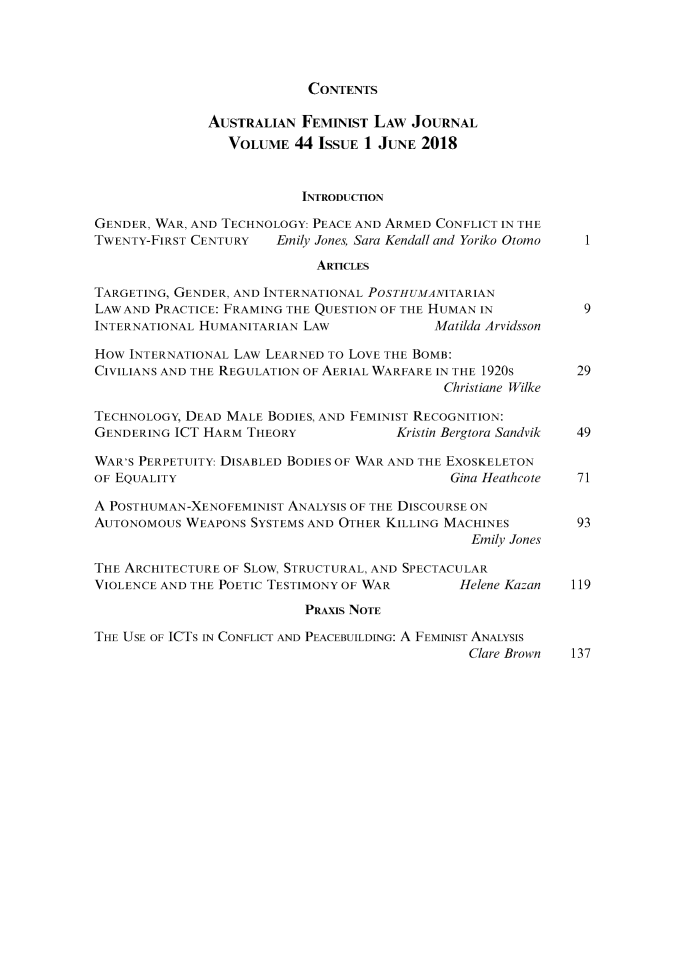 handle is hein.journals/afemlj44 and id is 1 raw text is: 




CONTENTS


               AUSTRALIAN FEMINIST LAW JOURNAL
                 VOLUME 44 ISSUE 1 JUNE 2018


                           INTRODUCTION

GENDER, WAR, AND TECHNOLOGY: PEACE AND ARMED CONFLICT IN THE
TWENTY-FIRST CENTURY   Emily Jones, Sara Kendall and Yoriko Otomo  1
                             ARTICLES

TARGETING, GENDER, AND INTERNATIONAL POSTHUMANITARIAN
LAW AND PRACTICE: FRAMING THE QUESTION OF THE HUMAN IN    9
INTERNATIONAL HUMANITARIAN LAW          Matilda Arvidsson

HOW INTERNATIONAL LAW LEARNED TO LOVE THE BOMB:
CIVILIANS AND THE REGULATION OF AERIAL WARFARE IN THE 1920s   29
                                             Christiane Wilke

TECHNOLOGY, DEAD MALE BODIES, AND FEMINIST RECOGNITION:
GENDERING ICT HARM THEORY              Kristin Bergtora Sandvik 49

WAR'S PERPETUITY: DISABLED BODIES OF WAR AND THE EXOSKELETON
OF EQUALITY                                   Gina Heathcote  71

A POSTHUMAN-XENOFEMINIST ANALYSIS OF THE DISCOURSE ON
AUTONOMOUS WEAPONS SYSTEMS AND OTHER KILLING MACHINES    93
                                                 Emily Jones

THE ARCHITECTURE OF SLOW, STRUCTURAL, AND SPECTACULAR
VIOLENCE AND THE POETIC TESTIMONY OF WAR   Helene Kazan  119
                           PRAxIs NOTE

THE USE OF ICTs IN CONFLICT AND PEACEBUILDING: A FEMINIST ANALYSIS
                                                Clare Brown   137


