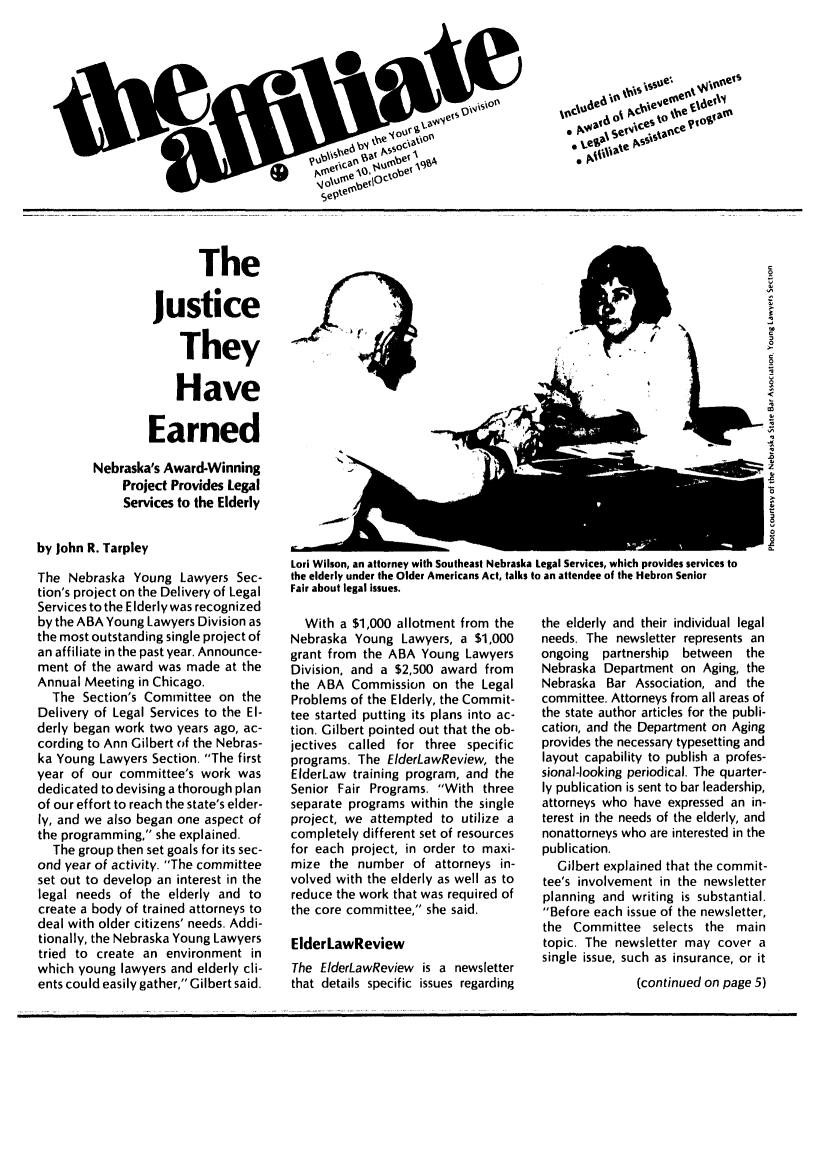 handle is hein.journals/aff10 and id is 1 raw text is: The
Justice
They
Have
Earned
Nebraska's Award-Winning
Project Provides Legal
Services to the Elderly
by John R. Tarpley
The Nebraska Young Lawyers Sec-
tion's project on the Delivery of Legal
Services to the EIderly was recognized
by the ABA Young Lawyers Division as
the most outstanding single project of
an affiliate in the past year. Announce-
ment of the award was made at the
Annual Meeting in Chicago.
The Section's Committee on the
Delivery of Legal Services to the El-
derly began work two years ago, ac-
cording to Ann Gilbert of the Nebras-
ka Young Lawyers Section. The first
year of our committee's work was
dedicated to devising a thorough plan
of our effort to reach the state's elder-
ly, and we also began one aspect of
the programming, she explained.
The group then set goals for its sec-
ond year of activity. The committee
set out to develop an interest in the
legal needs of the elderly and to
create a body of trained attorneys to
deal with older citizens' needs. Addi-
tionally, the Nebraska Young Lawyers
tried to create an environment in
which young lawyers and elderly cli-
ents could easily gather, Gilbert said.

Lori Wilson, an attorney with Southeast Nebraska Legal Services, which provides services to
the elderly under the Older Americans Act, talks to an attendee of the Hebron Senior
Fair about legal issues.

With a $1,000 allotment from the
Nebraska Young Lawyers, a $1,000
grant from the ABA Young Lawyers
Division, and a $2,500 award from
the ABA Commission on the Legal
Problems of the Elderly, the Commit-
tee started putting its plans into ac-
tion. Gilbert pointed out that the ob-
jectives called for three specific
programs. The ElderLawReview, the
ElderLaw training program, and the
Senior Fair Programs. With three
separate programs within the single
project, we attempted to utilize a
completely different set of resources
for each project, in order to maxi-
mize the number of attorneys in-
volved with the elderly as well as to
reduce the work that was required of
the core committee, she said.
ElderLawReview
The ElderLawReview is a newsletter
that details specific issues regarding

the elderly and their individual legal
needs. The newsletter represents an
ongoing partnership between the
Nebraska Department on Aging, the
Nebraska Bar Association, and the
committee. Attorneys from all areas of
the state author articles for the publi-
cation, and the Department on Aging
provides the necessary typesetting and
layout capability to publish a profes-
sional-looking periodical. The quarter-
ly publication is sent to bar leadership,
attorneys who have expressed an in-
terest in the needs of the elderly, and
nonattorneys who are interested in the
publication.
Gilbert explained that the commit-
tee's involvement in the newsletter
planning and writing is substantial.
Before each issue of the newsletter,
the Committee selects the main
topic. The newsletter may cover a
single issue, such as insurance, or it
(continued on page 5)



