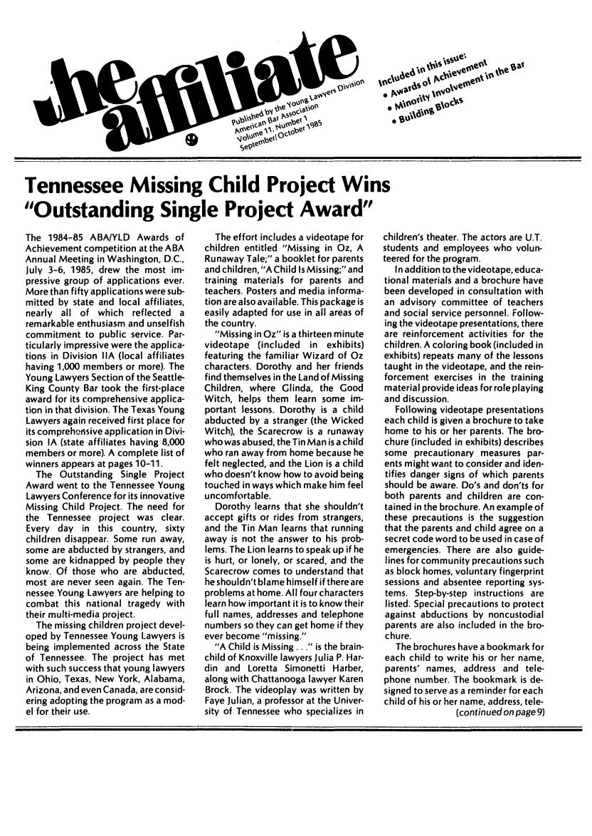 handle is hein.journals/aff11 and id is 1 raw text is: Tennessee Missing Child Project Wins
Outstanding Single Project Award

The 1984-85 ABA/YLD Awards of
Achievement competition at the ABA
Annual Meeting in Washington, D.C.,
July 3-6, 1985, drew the most im-
pressive group of applications ever.
More than fifty applications were sub-
mitted by state and local affiliates,
nearly all of which reflected a
remarkable enthusiasm and unselfish
commitment to public service. Par-
ticularly impressive were the applica-
tions in Division IIA (local affiliates
having 1,000 members or more). The
Young Lawyers Section of the Seattle-
King County Bar took the first-place
award for its comprehensive applica-
tion in that division. The Texas Young
Lawyers again received first place for
its comprehensive application in Divi-
sion IA (state affiliates having 8,000
members or more). A complete list of
winners appears at pages 10-11.
The Outstanding Single Project
Award went to the Tennessee Young
Lawyers Conference for its innovative
Missing Child Project. The need for
the Tennessee project was clear.
Every day in this country, sixty
children disappear. Some run away,
some are abducted by strangers, and
some are kidnapped by people they
know. Of those who are abducted,
most are never seen again. The Ten-
nessee Young Lawyers are helping to
combat this national tragedy with
their multi-media project.
The missing children project devel-
oped by Tennessee Young Lawyers is
being implemented across the State
of Tennessee. The project has met
with such success that young lawyers
in Ohio, Texas, New York, Alabama,
Arizona, and even Canada, are consid-
ering adopting the program as a mod-
el for their use.

The effort includes a videotape for
children entitled Missing in Oz, A
Runaway Tale; a booklet for parents
and children, A Child Is Missing; and
training materials for parents and
teachers. Posters and media informa-
tion are also available. This package is
easily adapted for use in all areas of
the country.
Missing in Oz is a thirteen minute
videotape (included in exhibits)
featuring the familiar Wizard of Oz
characters. Dorothy and her friends
find themselves in the Land of Missing
Children, where Glinda, the Good
Witch, helps them learn some im-
portant lessons. Dorothy is a child
abducted by a stranger (the Wicked
Witch), the Scarecrow is a runaway
whowas abused, the Tin Man is a child
who ran away from home because he
felt neglected, and the Lion is a child
who doesn't know how to avoid being
touched in ways which make him feel
uncomfortable.
Dorothy learns that she shouldn't
accept gifts or rides from strangers,
and the Tin Man learns that running
away is not the answer to his prob-
lems. The Lion learns to speak up if he
is hurt, or lonely, or scared, and the
Scarecrow comes to understand that
he shouldn't blame himself if there are
problems at home. All four characters
learn how important it is to know their
full names, addresses and telephone
numbers so they can get home if they
ever become missing.
A Child is Missing. . . is the brain-
child of Knoxville lawyers Julia P. Har-
din and Loretta Simonetti Harber,
along with Chattanooga lawyer Karen
Brock. The videoplay was written by
Faye Julian, a professor at the Univer-
sity of Tennessee who specializes in

children's theater. The actors are U.T.
students and employees who volun-
teered for the program.
In addition to the videotape, educa-
tional materials and a brochure have
been developed in consultation with
an advisory committee of teachers
and social service personnel. Follow-
ing the videotape presentations, there
are reinforcement activities for the
children. A coloring book (included in
exhibits) repeats many of the lessons
taught in the videotape, and the rein-
forcement exercises in the training
material provide ideas for role playing
and discussion.
Following videotape presentations
each child is given a brochure to take
home to his or her parents. The bro-
chure (included in exhibits) describes
some precautionary measures par-
ents might want to consider and iden-
tifies danger signs of which parents
should be aware. Do's and don'ts for
both parents and children are con-
tained in the brochure. An example of
these precautions is the suggestion
that the parents and child agree on a
secret code word to be used in case of
emergencies. There are also guide-
lines for community precautions such
as block homes, voluntary fingerprint
sessions and absentee reporting sys-
tems. Step-by-step instructions are
listed. Special precautions to protect
against abductions by noncustodial
parents are also included in the bro-
chure.
The brochures have a bookmark for
each child to write his or her name,
parents' names, address and tele-
phone number. The bookmark is de-
signed to serve as a reminder for each
child of his or her name, address, tele-
(continued on page 9)


