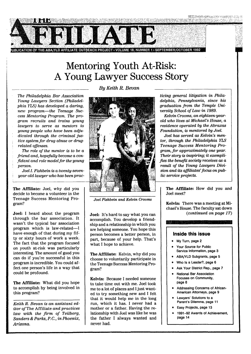 handle is hein.journals/aff18 and id is 1 raw text is: ~i1:  l  l         . .....       ....... ... ........

*OICR  OF .H-AA/ I.M 18, NUVIR I.- S-                                      -S   5:-IER/

Mentoring Youth At-Risk:
A Young Lawyer Success Story
By Keith R. Bevan

The Philadelphia Bar Association
Young Lawyers Section (Philadel-
phia YLS) has developed a daring,
new program-the Teenage Suc-
cess Mentoring Program. The pro-
gram recruits and trains young
lawyers to serve as mentors to
young people who have been adju-
dicated through the criminal jus-
tice system for drug abuse or drug-
related offenses.
The role of the mentor is to be a
friend and, hopefully become a con-
fidant and role model for the young
person.
Joel I. Fishbein is a twenty-seven-
year-old lawyer who has been prac-
The Affiliate: Joel, why did you
decide to become a volunteer in the
Teenage Success Mentoring Pro-
gram?
Joel: I heard about the program
through the bar association. It
wasn't the typical bar association
program which is law-related-I
have enough of that during my fif-
ty or sixty hours of work a week.
The fact that the program focused
on youth at-risk was particularly
interesting. The amount of good you
can do if you're successful in this
program is incredible. You could af-
fect one person's life in a way that
could be profound.
The Affiliate: What did you hope
to accomplish by being involved in
this program?
Keith R. Bevan is an assistant ed-
itor of The Affiliate and practices
law with the firm of Teilborg,
Sanders & Parks, P.C., in Phoenix,
Arizona.

Joel Fishbein and Kelvin Crooms
Joel: It's hard to say what you can
accomplish. You develop a friend-
ship and a relationship in which you
are helping someone. You hope this
person becomes a better person, in
part, because of your help. That's
what I hope to achieve.
The Affiliate: Kelvin, why did you
choose to voluntarily participate in
the Teenage Success Mentoring Pro-
gram?
Kelvin: Because I needed someone
to take time out with me. Joel took
me to a lot of places and I just want-
ed to try something new and I felt
that it would help me in the long
run, which it has. I never had a
mother or a father. Having the re-
lationship with Joel was like he was
the father I always wanted and
never had.

ticing general litigation in Phila-
delphia, Pennsylvania, since his
graduation from the Temple Uni-
versity School of Law in 1989.
Kelvin Crooms, an eighteen-year-
old who lives at Michael's House, a
residence operated by the Abraxas
Foundation, is mentored by Joel.
Joel has served as Kelvin's men-
tor, through the Philadelphia YLS
Teenage Success Mentoring Pro-
gram, for approximately one year.
Their story is inspiring; it exempli-
fies the benefit society receives as a
result of the Young Lawyers Divi-
sion and its affiliates'focus on pub-
lic service projects.
The Affiliate: How did you and
Joel meet?
Kelvin: There was a meeting at Mi-
chael's House. The faculty sat down
(continued on page 1?)

S
S

Inside this issue

My Turn, page 2
Your Source for Public
Service Information, page 3

 AIBA/YLU Sugrants, page 5
* Who Is a Leader?, page 6
 Ask Your District Rep., page 7
 National Bar Association
Focuses on Community,
page 8
 Addressing Concerns of African-
American Attorneys, page 9
* Lawyers' Solutions to a
Parent's Dilemma, page 11
 Easy Projects, page 13
 1991-92 Awards of Achievement,
page 14


