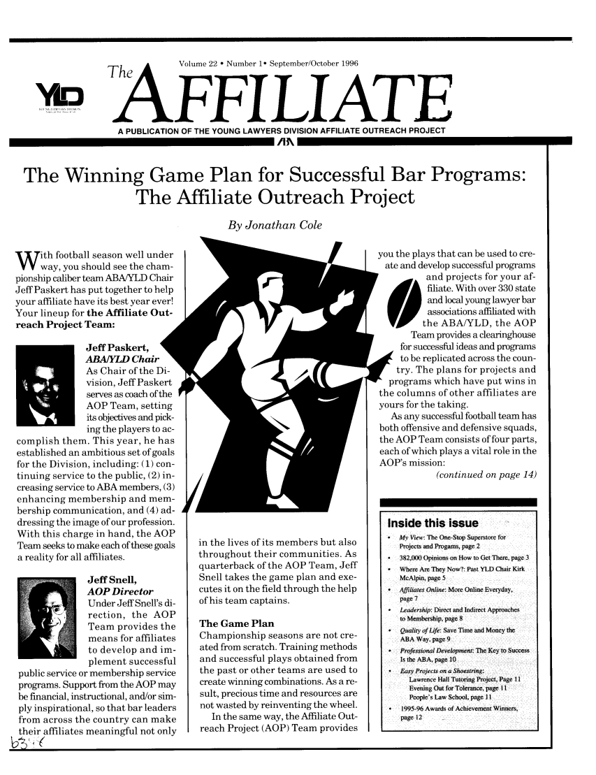 handle is hein.journals/aff22 and id is 1 raw text is: The          Volume 22  Number 1 September/October 1996
AFFILIATE
A PUBLICATION OF THE YOUNG LAWYERS DIVISION AFFILIATE OUTREACH PROJECT

The Winning Game Plan for Successful Bar Programs:
The Affiliate Outreach Project

By Jonathan Cole

W     ith football season well under
way, you should see the cham-
pionship caliber team ABA/YLD Chair
Jeff Paskert has put together to help
your affiliate have its best year ever!
Your lineup for the Affiliate Out-
reach Project Team:
Jeff Paskert,
ABA/YLD Chair
As Chair of the Di-
vision, Jeff Paskert
serves as coach of the
AOP Team, setting
its objectives and pick-
ing the players to ac-
complish them. This year, he has
established an ambitious set of goals
for the Division, including: (1) con-
tinuing service to the public, (2) in-
creasing service to ABA members, (3)
enhancing membership and mem-
bership communication, and (4) ad-
dressing the image of our profession.
With this charge in hand, the AOP
Team seeks to make each of these goals
a reality for all affiliates.
Jeff Snell,
AOP Director
Under Jeff Snell's di-
rection, the AOP
Team provides the
means for affiliates
to develop and im-
plement successful
public service or membership service
programs. Support from the AOP may
be financial, instructional, and/or sim-
ply inspirational, so that bar leaders
from across the country can make
their affiliates meaningful not only

in the lives of its members but also
throughout their communities. As
quarterback of the AOP Team, Jeff
Snell takes the game plan and exe-
cutes it on the field through the help
of his team captains.
The Game Plan
Championship seasons are not cre-
ated from scratch. Training methods
and successful plays obtained from
the past or other teams are used to
create winning combinations. As a re-
sult, precious time and resources are
not wasted by reinventing the wheel.
In the same way, the Affiliate Out-
reach Project (AOP) Team provides

you the plays that can be used to cre-
ate and develop successful programs
et and projects for your af-
filiate. With over 330 state
and local young lawyer bar
associations affiliated with
the ABA/YLD, the AOP
Team provides a clearinghouse
for successful ideas and programs
to be replicated across the coun-
try. The plans for projects and
programs which have put wins in
the columns of other affiliates are
yours for the taking.
As any successful football team has
both offensive and defensive squads,
the AOP Team consists of four parts,
each of which plays a vital role in the
AOP's mission:
(continued on page 14)
Inside this issue
* My View: The One-Stop Superstore for
Projects and Progams, page 2
* 382,)00 Opinions on How to Get There, page 3
Where Are They Now?: Past YLD Chair Kirk
McAlpin, page 5
 Affiliates Online: More Online Everyday,
page 7
Leadership: Direct and Indirect Approaches
to Membership, page 8
*  Quality of Life: Save Time and Money the
ABA Way, page 9
*  Professional Development: The Key to Success
Is the ABA, page 10
Easy Projects on a Shoestring:
Lawrence Hall Tutoring Project, Page 1
Evening Out for Tolerance, page 11
People's Law School, page 11
*  1995-96 Awards of Achievement Winners,
page 12

YLD

I-

J

m


