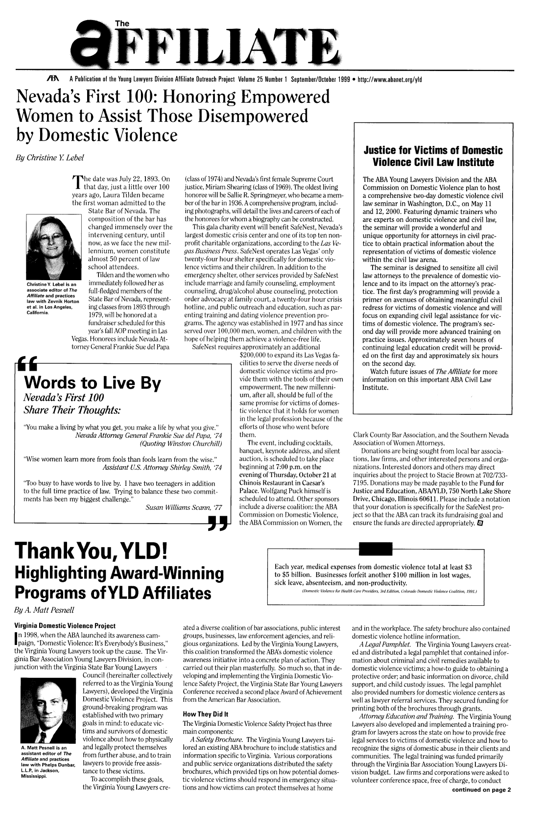 handle is hein.journals/aff25 and id is 1 raw text is: The
FFi..ATE
/M   A Publication of the Young Lawyers Division Affiliate Outreach Project Volume 25 Number 1 September/October 1999 * http://www.abanet.org/yld
Nevada's First 100: Honoring Empowered

Women to Assist Those Disempowered
by Domestic Violence
By Christine  Lebel

T he date was July 22, 1893. On
that day, just a little over 100
years ago, Laura Tilden became
the first woman admitted to the
State Bar of Nevada. The
composition of the bar has
changed immensely over the
intervening century, until
now, as we face the new mil-
lennium, women constitute
almost 50 percent of law
school attendees.
Tilden and the women who
ChristineY. Lebel is an  immediately followed her as
associate editor of The  full-fledged members of the
Affiliate and practices
law with Zevnik Horton  State Bar of Nevada, represent-
et al. in Los Angeles,  ing classes from 1893 through
California.         1979, will be honored at a
fundraiser scheduled for this
year's fall AOP meeting in Las
Vegas. Honorees include Nevada At-
torney General Frankie Sue del Papa
Words to Live By
Nevada's First 100
Share Their Thoughts:
You make a living by what you get, you make a life by wh
Nevada Attorney General Frankie Sue
(Quoting Winst
Wise women learn more from fools than fools learn fror
Assistant U.S. Attorney Shiri
Too busy to have words to live by. I have two teenagers
to the full time practice of law. Trying to balance these
ments has been my biggest challenge.
Susan Williar

(class of 1974) and Nevada's first female Supreme Court
justice, Miriam Shearing (class of 1969). The oldest living
honoree will be Sallie R. Springmeyer, who became a mem-
ber of the bar in 1936. A comprehensive program, includ-
ing photographs, will detail the lives and careers of each of
the honorees for whom a biography can be constructed.
This gala charity event will benefit SafeNest, Nevada's
largest domestic crisis center and one of its top ten non-
profit charitable organizations, according to the Las Ve-
gas Business Press. SafeNest operates Las Vegas' only
twenty-four hour shelter specifically for domestic vio-
lence victims and their children. In addition to the
emergency shelter, other services provided by SafeNest
include marriage and family counseling, employment
counseling, drug/alcohol abuse counseling, protection
order advocacy at family court, a twenty-four hour crisis
hotline, and public outreach and education, such as par-
enting training and dating violence prevention pro-
grams. The agency was established in 1977 and has since
served over 100,000 men, women, and children with the
hope of helping them achieve a violence-free life.
SafeNest requires approximately an additional
$200,000 to expand its Las Vegas fa-
cilities to serve the diverse needs of
domestic violence victims and pro-
vide them with the tools of their own
empowerment. The new millenni-
um, after all, should be full of the
same promise for victims of domes-
tic violence that it holds for women
in the legal profession because of the
hat you give.    efforts of those who went before
?del Papa, '74    them.
ton Churchill)      The event, including cocktails,
banquet, keynote address, and silent
m the wise.      auction, is scheduled to take place
ley Smith, '74   beginning at 7:00 p.m. on the
evening of Thursday, October 21 at
in addition      Chinois Restaurant in Caesar's
two commit-       Palace. Wolfgang Puck himself is
scheduled to attend. Other sponsors
ms Scann, '77     include a diverse coalition: the ABA
Commission on Domestic Violence,
the ABA Commission on Women, the

Justice for Victims of Domestic
Violence Civil Law Institute
The ABA Young Lawyers Division and the ABA
Commission on Domestic Violence plan to host
a comprehensive two-day domestic violence civil
law seminar in Washington, D.C., on May 11
and 12, 2000. Featuring dynamic trainers who
are experts on domestic violence and civil law,
the seminar will provide a wonderful and
unique opportunity for attorneys in civil prac-
tice to obtain practical information about the
representation of victims of domestic violence
within the civil law arena.
The seminar is designed to sensitize all civil
law attorneys to the prevalence of domestic vio-
lence and to its impact on the attorney's prac-
tice. The first day's programming will provide a
primer on avenues of obtaining meaningful civil
redress for victims of domestic violence and will
focus on expanding civil legal assistance for vic-
tims of domestic violence. The program's sec-
ond day will provide more advanced training on
practice issues. Approximately seven hours of
continuing legal education credit will be provid-
ed on the first day and approximately six hours
on the second day.
Watch future issues of The Affiliate for more
information on this important ABA Civil Law
Institute.
Clark County Bar Association, and the Southern Nevada
Association of Women Attorneys.
Donations are being sought from local bar associa-
tions, law firms, and other interested persons and orga-
nizations. Interested donors and others may direct
inquiries about the project to Stacie Brown at 702/733-
7195. Donations may be made payable to the Fund for
Justice and Education, ABAIYLD, 750 North Lake Shore
Drive, Chicago, Illinois 60611. Please include a notation
that your donation is specifically for the SafeNest pro-
ject so that the ABA can track its fundraising goal and
ensure the funds are directed appropriately. El

ThankYou, YLD!
Highlighting Award-Winning
Programs of YLD Affiliates
By A. Matt Pesnell

Virginia Domestic Violence Project
n 1998, when the ABA launched its awareness cam-
paign, Domestic Violence: It's Everybody's Business,
the Virginia Young Lawyers took up the cause. The Vir-
ginia Bar Association Young Lawyers Division, in con-
junction with the Virginia State Bar Young Lawyers
Council (hereinafter collectively
referred to as the Virginia Young
Lawyers), developed the Virginia
Domestic Violence Project. This
ground-breaking program was
established with two primary
goals in mind: to educate vic-
tims and survivors of domestic
violence about how to physically
A. Matt Pesnell is an  and legally protect themselves
assistant editor of The  from further abuse, and to train
Affiliate and practices
law with Phelps Dunbar, lawyers to provide free assis-
L.L.P., in Jackson,  tance to these victims.
Mississippi.           To accomplish these goals,
the Virginia Young Lawyers cre-

ated a diverse coalition of bar associations, public interest
groups, businesses, law enforcement agencies, and reli-
gious organizations. Led by the Virginia Young Lawyers,
this coalition transformed the ABAs domestic violence
awareness initiative into a concrete plan of action. They
carried out their plan masterfully. So much so, that in de-
veloping and implementing the Virginia Domestic Vio-
lence Safety Project, the Virginia State Bar Young Lawyers
Conference received a second place Award of Achievement
from the American Bar Association.
How They Did It
The Virginia Domestic Violence Safety Project has three
main components:
A Safety Brochure. The Virginia Young Lawyers tai-
lored an existing ABA brochure to include statistics and
information specific to Virginia. Various corporations
and public service organizations distributed the safety
brochures, which provided tips on how potential domes-
tic violence victims should respond in emergency situa-
tions and how victims can protect themselves at home

and in the workplace. The safety brochure also contained
domestic violence hotline information.
A LegalPamphlet. The Virginia Young Lawyers creat-
ed and distributed a legal pamphlet that contained infor-
mation about criminal and civil remedies available to
domestic violence victims; a how-to guide to obtaining a
protective order; and basic information on divorce, child
support, and child custody issues. The legal pamphlet
also provided numbers for domestic violence centers as
well as lawyer referral services. They secured funding for
printing both of the brochures through grants.
Attorney Education and TRaining. The Virginia Young
Lawyers also developed and implemented a training pro-
gram for lawyers across the state on how to provide free
legal services to victims of domestic violence and how to
recognize the signs of domestic abuse in their clients and
communities. The legal training was funded primarily
through the Virginia Bar Association Young Lawyers Di-
vision budget. Law firms and corporations were asked to
volunteer conference space, free of charge, to conduct
continued on page 2

Each year, medical expenses from domestic violence total at least $3
to $5 billion. Businesses forfeit another $100 million in lost wages,
sick leave, absenteeism, and non-productivity.
(Domestic Violence for Health Care Providers, 3rd Edition, Colorado Domestic Violence Coalition, 1991.)


