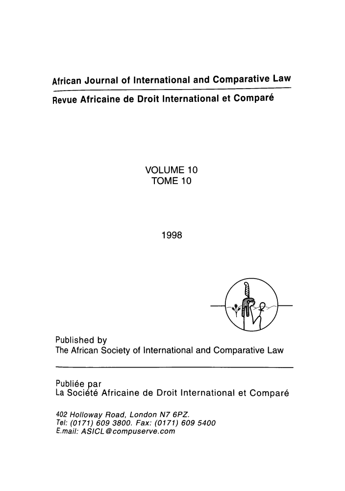 handle is hein.journals/afjincol10 and id is 1 raw text is: African Journal of International and Comparative Law
Revue Africaine de Droit International et Compar6
VOLUME 10
TOME 10
1998

Published by
The African Society of International and Comparative Law
Publiie par
La Societe Africaine de Droit International et Compar6
402 Holloway Road, London N7 6PZ.
Tel: (0171) 609 3800. Fax: (0171) 609 5400
E.mail: ASICL @compuserve.com


