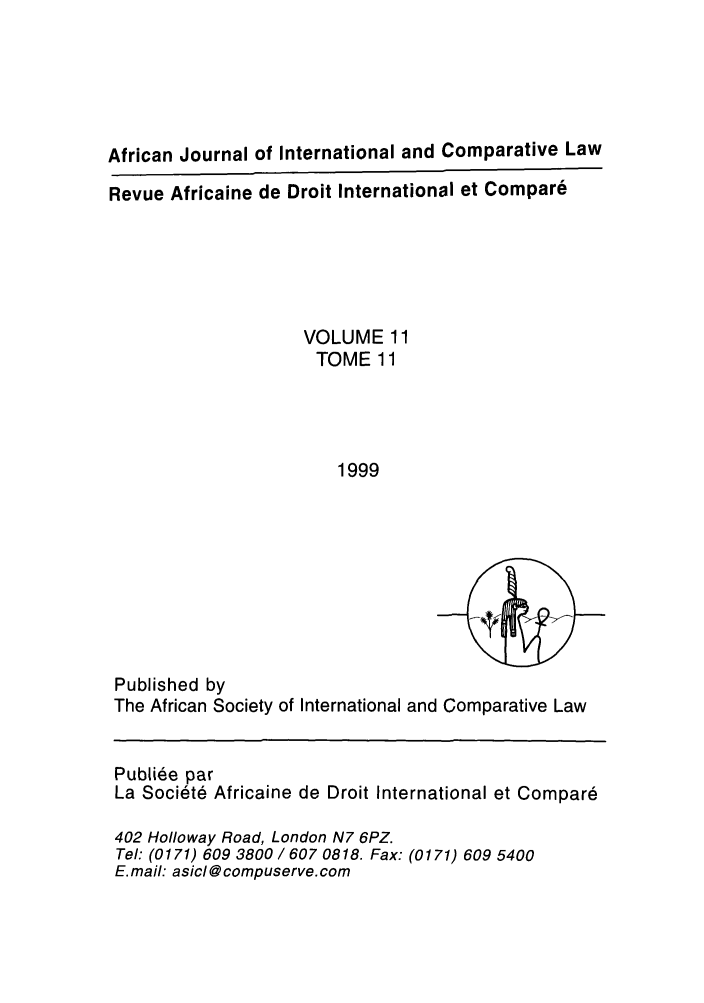 handle is hein.journals/afjincol11 and id is 1 raw text is: African Journal of International and Comparative Law
Revue Africaine de Droit International et Compar6
VOLUME 11
TOME 11
1999

Published by
The African Society of International and Comparative Law
Publiee par
La Soci6te Africaine de Droit International et Compare
402 Holloway Road, London N7 6PZ.
Tel: (0171) 609 3800 / 607 0818. Fax: (0171) 609 5400
E. mail: asicl @ compuserve. com


