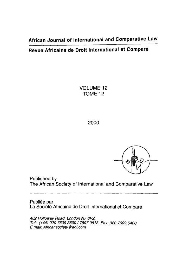 handle is hein.journals/afjincol12 and id is 1 raw text is: African Journal of International and Comparative Law
Revue Africaine de Droit International et Compare
VOLUME 12
TOME 12
2000

Published by
The African Society of International and Comparative Law
Publiee par
La Soci6te Africaine de Droit International et Compar6
402 Holloway Road, London N7 6PZ.
Tel: (+44) 020 7609 3800 / 7607 0818. Fax: 020 7609 5400
E.mail: Africansociety@ aoL com


