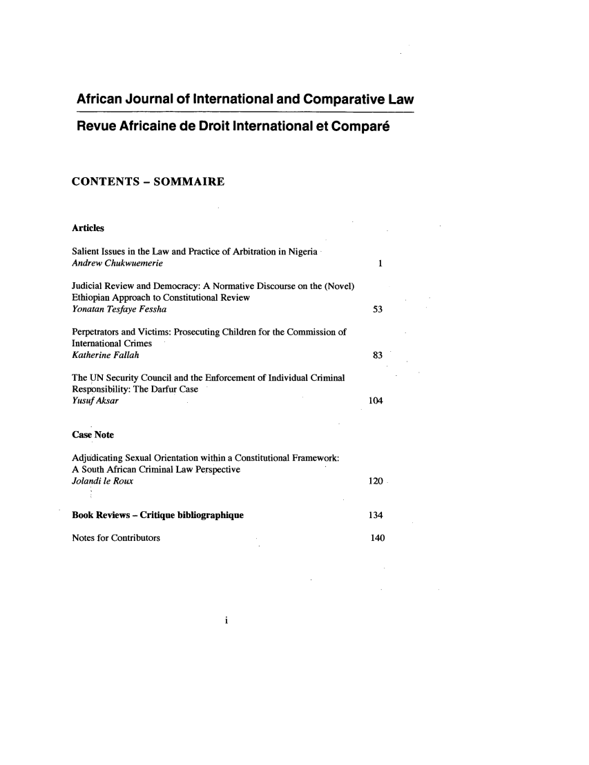 handle is hein.journals/afjincol14 and id is 1 raw text is: African Journal of International and Comparative Law
Revue Africaine de Droit International et Compard
CONTENTS - SOMMAIRE
Articles
Salient Issues in the Law and Practice of Arbitration in Nigeria
Andrew Chukwuemerie                                                 I
Judicial Review and Democracy: A Normative Discourse on the (Novel)
Ethiopian Approach to Constitutional Review
Yonatan Tesfaye Fessha                                            53
Perpetrators and Victims: Prosecuting Children for the Commission of
International Crimes
Katherine Fallah                                                  83
The UN Security Council and the Enforcement of Individual Criminal
Responsibility: The Darfur Case
Yusuf Aksar                                                      104
Case Note
Adjudicating Sexual Orientation within a Constitutional Framework:
A South African Criminal Law Perspective
Jolandi le Roux                                                  120

Book Reviews - Critique bibliographique
Notes for Contributors



