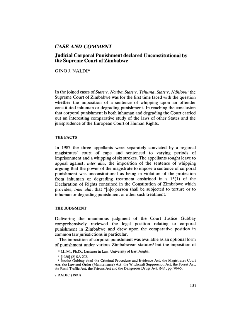 handle is hein.journals/afjincol2 and id is 151 raw text is: CASE AND COMMENT

Judicial Corporal Punishment declared Unconstitutional by
the Supreme Court of Zimbabwe
GINO J. NALDI*
In the joined cases of State v. Ncube; State v. Tshuma; State v. Ndhlovu' the
Supreme Court of Zimbabwe was for the first time faced with the question
whether the imposition of a sentence of whipping upon an offender
constituted inhuman or degrading punishment. In reaching the conclusion
that corporal punishment is both inhuman and degrading the Court carried
out an interesting comparative study of the laws of other States and the
jurisprudence of the European Court of Human Rights.
THE FACTS
In 1987 the three appellants were separately convicted by a regional
magistrates' court of rape and sentenced to varying periods of
imprisonment and a whipping of six strokes. The appellants sought leave to
appeal against, inter alia, the imposition of the sentence of whipping
arguing that the power of the magistrate to impose a sentence of corporal
punishment was unconsitutional as being in violation of the protection
from inhuman or degrading treatment enshrined in s 15(1) of the
Declaration of Rights contained in the Constitution of Zimbabwe which
provides, inter alia, that [n]o person shall be subjected to torture or to
inhuman or degrading punishment or other such treatment.
THE JUDGMENT
Delivering the unanimous judgment of the Court Justice Gubbay
comprehensively reviewed the legal position relating to corporal
punishment in Zimbabwe and drew upon the comparative position in
common law jurisdictions in particular.
The imposition of corporal punishment was available as an optional form
of punishment under various Zimbabwean statutes2 but the imposition of
* LL.M., Ph.D., Lecturer in Law, University of East Anglia.
'[1988] (2) SA 702.
2 Justice Gubbay cited the Criminal Procedure and Evidence Act, the Magistrates Court
Act, the Law and Order (Maintenance) Act, the Witchcraft Suppression Act, the Forest Act,
the Road Traffic Act, the Prisons Act and the Dangerous Drugs Act, ibid., pp. 704-5.
2 RADIC (1990)


