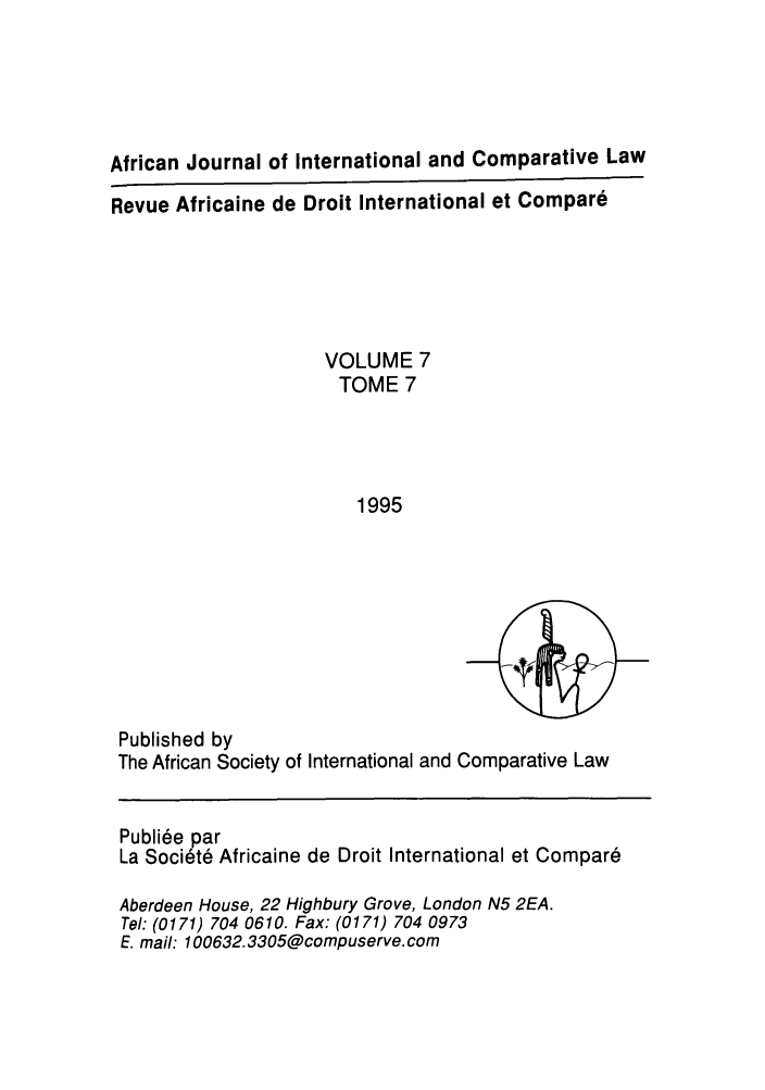 handle is hein.journals/afjincol7 and id is 1 raw text is: African Journal of International and Comparative Law
Revue Africaine de Droit International et Compare
VOLUME 7
TOME 7
1995

Published by
The African Society of International and Comparative Law
Publi6e par
La Soci6td Africaine de Droit International et Compar6
Aberdeen House, 22 Highbury Grove, London N5 2EA.
Tel: (0171) 704 0610. Fax: (0171) 704 0973
E. mail: 100632. 3305@compuserve. com



