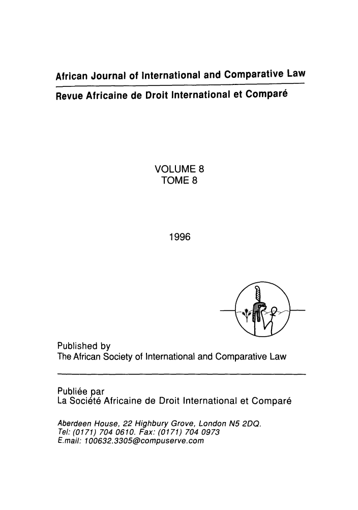 handle is hein.journals/afjincol8 and id is 1 raw text is: African Journal of International and Comparative Law
Revue Africaine de Droit International et Compare
VOLUME 8
TOME 8
1996

Published by
The African Society of International and Comparative Law
Publiee par
La Societ6 Africaine de Droit International et Compare
Aberdeen House, 22 Highbury Grove, London N5 2DQ.
Tel: (0171) 704 0610. Fax: (0171) 704 0973
E.mail: 100632.3305@compuserve.com


