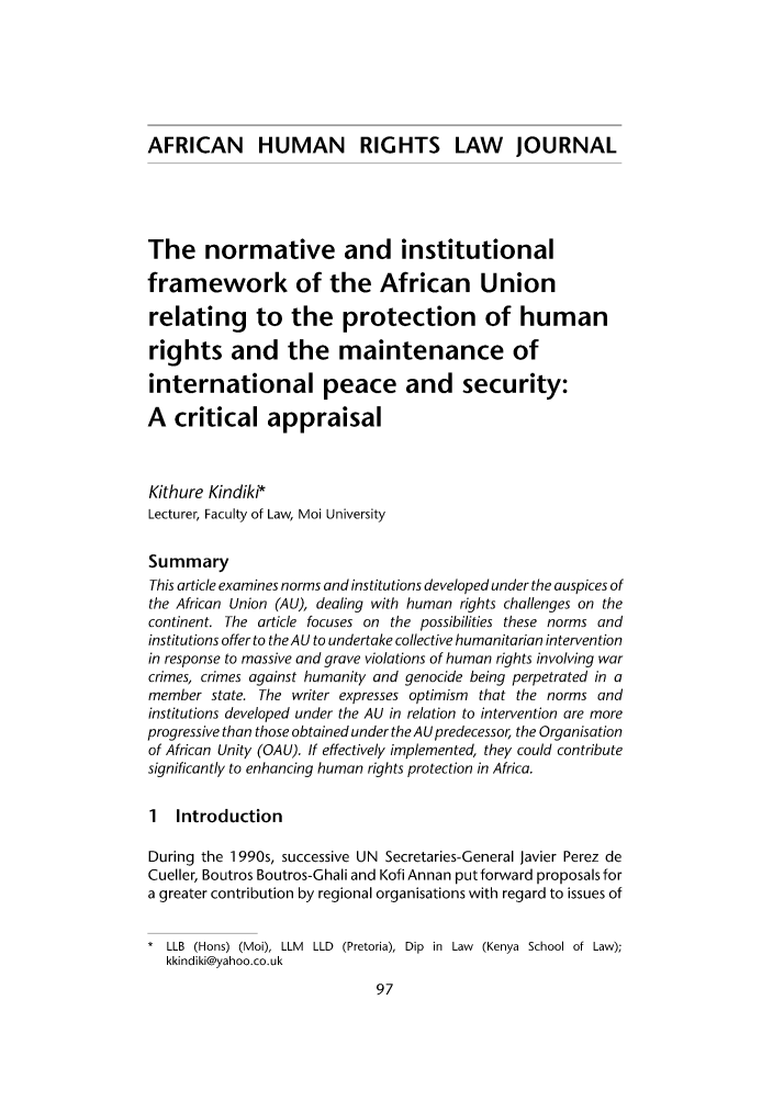 handle is hein.journals/afrhurlj3 and id is 107 raw text is: AFRICAN HUMAN RIGHTS LAW JOURNAL
The normative and institutional
framework of the African Union
relating to the protection of human
rights and the maintenance of
international peace and security:
A critical appraisal
Kithure Kindiki*
Lecturer, Faculty of Law, Moi University
Summary
This article examines norms and institutions developed under the auspices of
the African Union (AU), dealing with human rights challenges on the
continent. The article focuses on the possibilities these norms and
institutions offer to the AU to undertake collective humanitarian intervention
in response to massive and grave violations of human rights involving war
crimes, crimes against humanity and genocide being perpetrated in a
member state. The writer expresses optimism that the norms and
institutions developed under the AU in relation to intervention are more
progressive than those obtained under the AU predecessor, the Organisation
of African Unity (OAU). If effectively implemented, they could contribute
significantly to enhancing human rights protection in Africa.
1 Introduction
During the 1990s, successive UN Secretaries-General Javier Perez de
Cueller, Boutros Boutros-Ghali and Kofi Annan put forward proposals for
a greater contribution by regional organisations with regard to issues of
* LLB (Hons) (Moi), LLM LLD (Pretoria), Dip in Law (Kenya School of Law);
kkindiki@yahoo.co.uk



